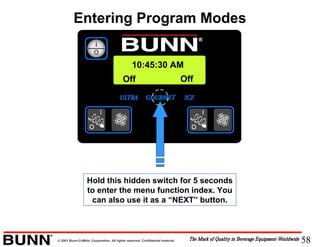 58© 2001 Bunn-O-Matic Corporation. All rights reserved. Confidential material.
Entering Program Modes
Off Off
10:45:30 AM
Hold this hidden switch for 5 seconds
to enter the menu function index. You
can also use it as a “NEXT” button.
 