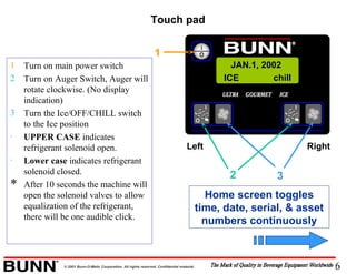 6© 2001 Bunn-O-Matic Corporation. All rights reserved. Confidential material.
1 Turn on main power switch
2 Turn on Auger Switch, Auger will
rotate clockwise. (No display
indication)
3 Turn the Ice/OFF/CHILL switch
to the Ice position
· UPPER CASE indicates
refrigerant solenoid open.
· Lower case indicates refrigerant
solenoid closed.
* After 10 seconds the machine will
open the solenoid valves to allow
equalization of the refrigerant,
there will be one audible click.
Left Right
2 3
1
Home screen toggles
time, date, serial, & asset
numbers continuously
Touch pad
ICE chill
JAN.1, 2002
 