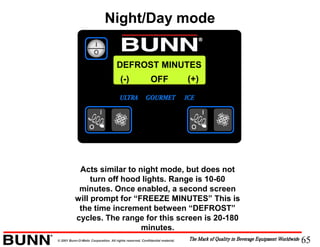 65© 2001 Bunn-O-Matic Corporation. All rights reserved. Confidential material.
DEFROST MINUTES
(-) (+)OFF
Acts similar to night mode, but does not
turn off hood lights. Range is 10-60
minutes. Once enabled, a second screen
will prompt for “FREEZE MINUTES” This is
the time increment between “DEFROST”
cycles. The range for this screen is 20-180
minutes.
Night/Day mode
 