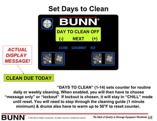 68© 2001 Bunn-O-Matic Corporation. All rights reserved. Confidential material.
DAY TO CLEAN OFF
NEXT(-) (+)
“DAYS TO CLEAN” (1-14) sets counter for routine
daily or weekly cleaning. When enabled, you will then have to choose
“message only” or “lockout” If lockout is chosen, it will stay in “CHILL” mode
until reset. You will need to step through the cleaning guide (1 minute
minimum) & drums also have to warm up to 50°F to reset counter.
Set Days to Clean
CLEAN DUE TODAY
ACTUAL
DISPLAY
MESSAGE!
 