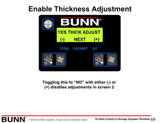 69© 2001 Bunn-O-Matic Corporation. All rights reserved. Confidential material.
YES THICK ADJUST
NEXT(-) (+)
Toggling this to “NO” with either (-) or
(+) disables adjustments in screen 2
Enable Thickness Adjustment
 