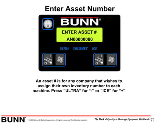 71© 2001 Bunn-O-Matic Corporation. All rights reserved. Confidential material.
ENTER ASSET #
AN00000000
An asset # is for any company that wishes to
assign their own inventory number to each
machine. Press “ULTRA” for “-” or “ICE” for “+”
Enter Asset Number
 