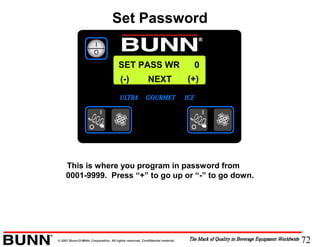 72© 2001 Bunn-O-Matic Corporation. All rights reserved. Confidential material.
SET PASS WR 0
NEXT(-) (+)
This is where you program in password from
0001-9999. Press “+” to go up or “-” to go down.
Set Password
 