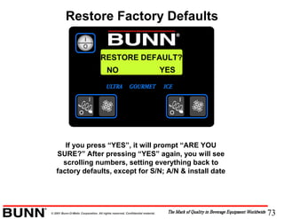 73© 2001 Bunn-O-Matic Corporation. All rights reserved. Confidential material.
RESTORE DEFAULT?
If you press “YES”, it will prompt “ARE YOU
SURE?” After pressing “YES” again, you will see
scrolling numbers, setting everything back to
factory defaults, except for S/N; A/N & install date
NO YES
Restore Factory Defaults
 