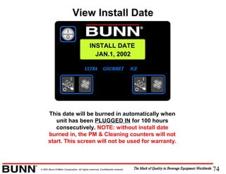 74© 2001 Bunn-O-Matic Corporation. All rights reserved. Confidential material.
INSTALL DATE
JAN.1, 2002
This date will be burned in automatically when
unit has been PLUGGED IN for 100 hours
consecutively. NOTE: without install date
burned in, the PM & Cleaning counters will not
start. This screen will not be used for warranty.
View Install Date
 