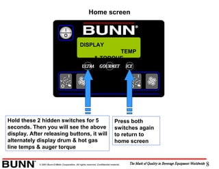 8© 2001 Bunn-O-Matic Corporation. All rights reserved. Confidential material.
Hold these 2 hidden switches for 5
seconds. Then you will see the above
display. After releasing buttons, it will
alternately display drum & hot gas
line temps & auger torque
Press both
switches again
to return to
home screen
DISPLAY
TEMP
& TORQUE
Home screen
 