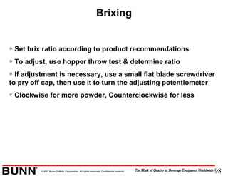 98© 2001 Bunn-O-Matic Corporation. All rights reserved. Confidential material.
Brixing
∗ Set brix ratio according to product recommendations
∗ To adjust, use hopper throw test & determine ratio
∗ If adjustment is necessary, use a small flat blade screwdriver
to pry off cap, then use it to turn the adjusting potentiometer
∗ Clockwise for more powder, Counterclockwise for less
 
