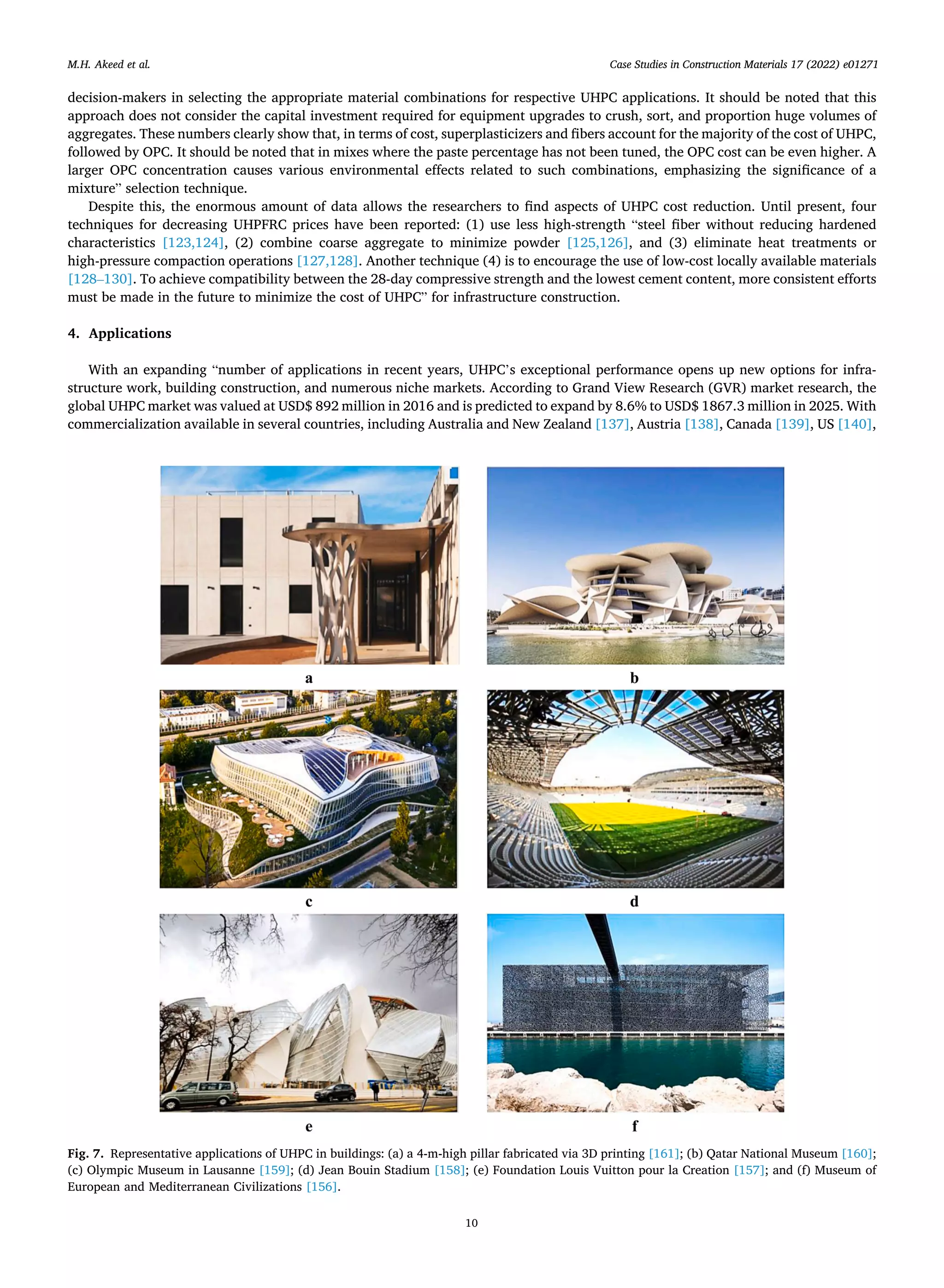 Case Studies in Construction Materials 17 (2022) e01271
10
decision-makers in selecting the appropriate material combinations for respective UHPC applications. It should be noted that this
approach does not consider the capital investment required for equipment upgrades to crush, sort, and proportion huge volumes of
aggregates. These numbers clearly show that, in terms of cost, superplasticizers and fibers account for the majority of the cost of UHPC,
followed by OPC. It should be noted that in mixes where the paste percentage has not been tuned, the OPC cost can be even higher. A
larger OPC concentration causes various environmental effects related to such combinations, emphasizing the significance of a
mixture” selection technique.
Despite this, the enormous amount of data allows the researchers to find aspects of UHPC cost reduction. Until present, four
techniques for decreasing UHPFRC prices have been reported: (1) use less high-strength “steel fiber without reducing hardened
characteristics [123,124], (2) combine coarse aggregate to minimize powder [125,126], and (3) eliminate heat treatments or
high-pressure compaction operations [127,128]. Another technique (4) is to encourage the use of low-cost locally available materials
[128–130]. To achieve compatibility between the 28-day compressive strength and the lowest cement content, more consistent efforts
must be made in the future to minimize the cost of UHPC” for infrastructure construction.
4. Applications
With an expanding “number of applications in recent years, UHPC’s exceptional performance opens up new options for infra­
structure work, building construction, and numerous niche markets. According to Grand View Research (GVR) market research, the
global UHPC market was valued at USD$ 892 million in 2016 and is predicted to expand by 8.6% to USD$ 1867.3 million in 2025. With
commercialization available in several countries, including Australia and New Zealand [137], Austria [138], Canada [139], US [140],
Fig. 7. Representative applications of UHPC in buildings: (a) a 4-m-high pillar fabricated via 3D printing [161]; (b) Qatar National Museum [160];
(c) Olympic Museum in Lausanne [159]; (d) Jean Bouin Stadium [158]; (e) Foundation Louis Vuitton pour la Creation [157]; and (f) Museum of
European and Mediterranean Civilizations [156].
M.H. Akeed et al.
 