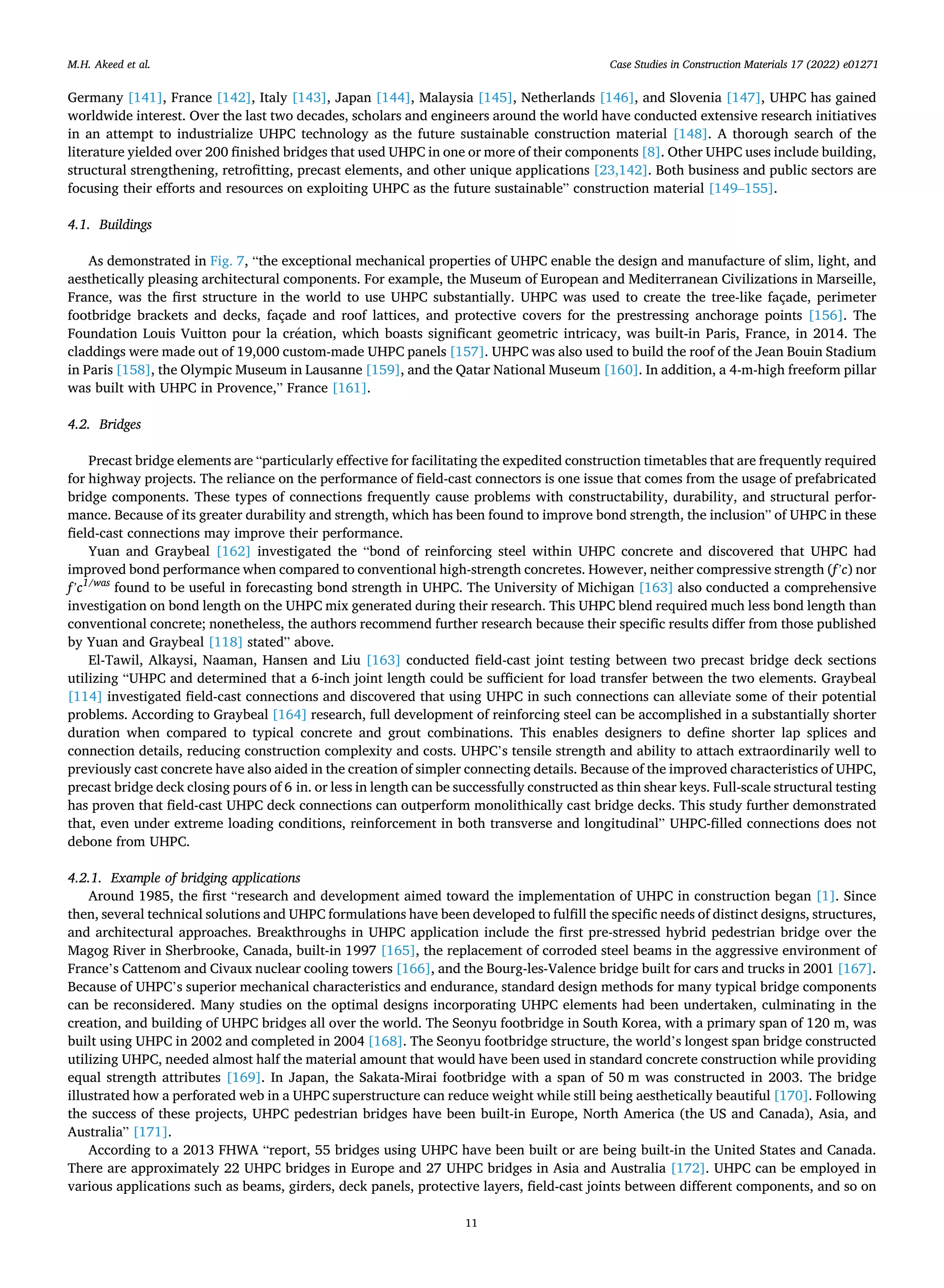 Case Studies in Construction Materials 17 (2022) e01271
11
Germany [141], France [142], Italy [143], Japan [144], Malaysia [145], Netherlands [146], and Slovenia [147], UHPC has gained
worldwide interest. Over the last two decades, scholars and engineers around the world have conducted extensive research initiatives
in an attempt to industrialize UHPC technology as the future sustainable construction material [148]. A thorough search of the
literature yielded over 200 finished bridges that used UHPC in one or more of their components [8]. Other UHPC uses include building,
structural strengthening, retrofitting, precast elements, and other unique applications [23,142]. Both business and public sectors are
focusing their efforts and resources on exploiting UHPC as the future sustainable” construction material [149–155].
4.1. Buildings
As demonstrated in Fig. 7, “the exceptional mechanical properties of UHPC enable the design and manufacture of slim, light, and
aesthetically pleasing architectural components. For example, the Museum of European and Mediterranean Civilizations in Marseille,
France, was the first structure in the world to use UHPC substantially. UHPC was used to create the tree-like façade, perimeter
footbridge brackets and decks, façade and roof lattices, and protective covers for the prestressing anchorage points [156]. The
Foundation Louis Vuitton pour la création, which boasts significant geometric intricacy, was built-in Paris, France, in 2014. The
claddings were made out of 19,000 custom-made UHPC panels [157]. UHPC was also used to build the roof of the Jean Bouin Stadium
in Paris [158], the Olympic Museum in Lausanne [159], and the Qatar National Museum [160]. In addition, a 4-m-high freeform pillar
was built with UHPC in Provence,” France [161].
4.2. Bridges
Precast bridge elements are “particularly effective for facilitating the expedited construction timetables that are frequently required
for highway projects. The reliance on the performance of field-cast connectors is one issue that comes from the usage of prefabricated
bridge components. These types of connections frequently cause problems with constructability, durability, and structural perfor­
mance. Because of its greater durability and strength, which has been found to improve bond strength, the inclusion” of UHPC in these
field-cast connections may improve their performance.
Yuan and Graybeal [162] investigated the “bond of reinforcing steel within UHPC concrete and discovered that UHPC had
improved bond performance when compared to conventional high-strength concretes. However, neither compressive strength (f’c) nor
f’c1/was
found to be useful in forecasting bond strength in UHPC. The University of Michigan [163] also conducted a comprehensive
investigation on bond length on the UHPC mix generated during their research. This UHPC blend required much less bond length than
conventional concrete; nonetheless, the authors recommend further research because their specific results differ from those published
by Yuan and Graybeal [118] stated” above.
El-Tawil, Alkaysi, Naaman, Hansen and Liu [163] conducted field-cast joint testing between two precast bridge deck sections
utilizing “UHPC and determined that a 6-inch joint length could be sufficient for load transfer between the two elements. Graybeal
[114] investigated field-cast connections and discovered that using UHPC in such connections can alleviate some of their potential
problems. According to Graybeal [164] research, full development of reinforcing steel can be accomplished in a substantially shorter
duration when compared to typical concrete and grout combinations. This enables designers to define shorter lap splices and
connection details, reducing construction complexity and costs. UHPC’s tensile strength and ability to attach extraordinarily well to
previously cast concrete have also aided in the creation of simpler connecting details. Because of the improved characteristics of UHPC,
precast bridge deck closing pours of 6 in. or less in length can be successfully constructed as thin shear keys. Full-scale structural testing
has proven that field-cast UHPC deck connections can outperform monolithically cast bridge decks. This study further demonstrated
that, even under extreme loading conditions, reinforcement in both transverse and longitudinal” UHPC-filled connections does not
debone from UHPC.
4.2.1. Example of bridging applications
Around 1985, the first “research and development aimed toward the implementation of UHPC in construction began [1]. Since
then, several technical solutions and UHPC formulations have been developed to fulfill the specific needs of distinct designs, structures,
and architectural approaches. Breakthroughs in UHPC application include the first pre-stressed hybrid pedestrian bridge over the
Magog River in Sherbrooke, Canada, built-in 1997 [165], the replacement of corroded steel beams in the aggressive environment of
France’s Cattenom and Civaux nuclear cooling towers [166], and the Bourg-les-Valence bridge built for cars and trucks in 2001 [167].
Because of UHPC’s superior mechanical characteristics and endurance, standard design methods for many typical bridge components
can be reconsidered. Many studies on the optimal designs incorporating UHPC elements had been undertaken, culminating in the
creation, and building of UHPC bridges all over the world. The Seonyu footbridge in South Korea, with a primary span of 120 m, was
built using UHPC in 2002 and completed in 2004 [168]. The Seonyu footbridge structure, the world’s longest span bridge constructed
utilizing UHPC, needed almost half the material amount that would have been used in standard concrete construction while providing
equal strength attributes [169]. In Japan, the Sakata-Mirai footbridge with a span of 50 m was constructed in 2003. The bridge
illustrated how a perforated web in a UHPC superstructure can reduce weight while still being aesthetically beautiful [170]. Following
the success of these projects, UHPC pedestrian bridges have been built-in Europe, North America (the US and Canada), Asia, and
Australia” [171].
According to a 2013 FHWA “report, 55 bridges using UHPC have been built or are being built-in the United States and Canada.
There are approximately 22 UHPC bridges in Europe and 27 UHPC bridges in Asia and Australia [172]. UHPC can be employed in
various applications such as beams, girders, deck panels, protective layers, field-cast joints between different components, and so on
M.H. Akeed et al.
 