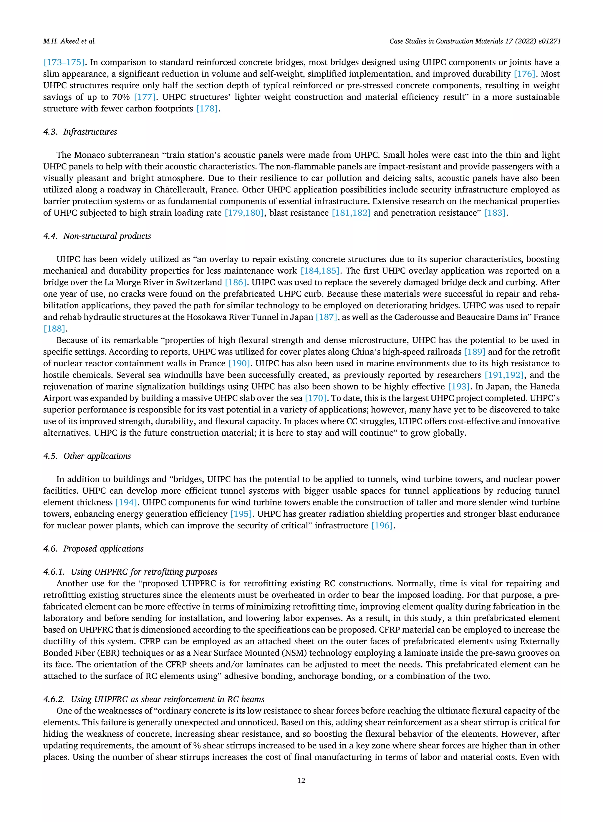 Case Studies in Construction Materials 17 (2022) e01271
12
[173–175]. In comparison to standard reinforced concrete bridges, most bridges designed using UHPC components or joints have a
slim appearance, a significant reduction in volume and self-weight, simplified implementation, and improved durability [176]. Most
UHPC structures require only half the section depth of typical reinforced or pre-stressed concrete components, resulting in weight
savings of up to 70% [177]. UHPC structures’ lighter weight construction and material efficiency result” in a more sustainable
structure with fewer carbon footprints [178].
4.3. Infrastructures
The Monaco subterranean “train station’s acoustic panels were made from UHPC. Small holes were cast into the thin and light
UHPC panels to help with their acoustic characteristics. The non-flammable panels are impact-resistant and provide passengers with a
visually pleasant and bright atmosphere. Due to their resilience to car pollution and deicing salts, acoustic panels have also been
utilized along a roadway in Châtellerault, France. Other UHPC application possibilities include security infrastructure employed as
barrier protection systems or as fundamental components of essential infrastructure. Extensive research on the mechanical properties
of UHPC subjected to high strain loading rate [179,180], blast resistance [181,182] and penetration resistance” [183].
4.4. Non-structural products
UHPC has been widely utilized as “an overlay to repair existing concrete structures due to its superior characteristics, boosting
mechanical and durability properties for less maintenance work [184,185]. The first UHPC overlay application was reported on a
bridge over the La Morge River in Switzerland [186]. UHPC was used to replace the severely damaged bridge deck and curbing. After
one year of use, no cracks were found on the prefabricated UHPC curb. Because these materials were successful in repair and reha­
bilitation applications, they paved the path for similar technology to be employed on deteriorating bridges. UHPC was used to repair
and rehab hydraulic structures at the Hosokawa River Tunnel in Japan [187], as well as the Caderousse and Beaucaire Dams in” France
[188].
Because of its remarkable “properties of high flexural strength and dense microstructure, UHPC has the potential to be used in
specific settings. According to reports, UHPC was utilized for cover plates along China’s high-speed railroads [189] and for the retrofit
of nuclear reactor containment walls in France [190]. UHPC has also been used in marine environments due to its high resistance to
hostile chemicals. Several sea windmills have been successfully created, as previously reported by researchers [191,192], and the
rejuvenation of marine signalization buildings using UHPC has also been shown to be highly effective [193]. In Japan, the Haneda
Airport was expanded by building a massive UHPC slab over the sea [170]. To date, this is the largest UHPC project completed. UHPC’s
superior performance is responsible for its vast potential in a variety of applications; however, many have yet to be discovered to take
use of its improved strength, durability, and flexural capacity. In places where CC struggles, UHPC offers cost-effective and innovative
alternatives. UHPC is the future construction material; it is here to stay and will continue” to grow globally.
4.5. Other applications
In addition to buildings and “bridges, UHPC has the potential to be applied to tunnels, wind turbine towers, and nuclear power
facilities. UHPC can develop more efficient tunnel systems with bigger usable spaces for tunnel applications by reducing tunnel
element thickness [194]. UHPC components for wind turbine towers enable the construction of taller and more slender wind turbine
towers, enhancing energy generation efficiency [195]. UHPC has greater radiation shielding properties and stronger blast endurance
for nuclear power plants, which can improve the security of critical” infrastructure [196].
4.6. Proposed applications
4.6.1. Using UHPFRC for retrofitting purposes
Another use for the “proposed UHPFRC is for retrofitting existing RC constructions. Normally, time is vital for repairing and
retrofitting existing structures since the elements must be overheated in order to bear the imposed loading. For that purpose, a pre­
fabricated element can be more effective in terms of minimizing retrofitting time, improving element quality during fabrication in the
laboratory and before sending for installation, and lowering labor expenses. As a result, in this study, a thin prefabricated element
based on UHPFRC that is dimensioned according to the specifications can be proposed. CFRP material can be employed to increase the
ductility of this system. CFRP can be employed as an attached sheet on the outer faces of prefabricated elements using Externally
Bonded Fiber (EBR) techniques or as a Near Surface Mounted (NSM) technology employing a laminate inside the pre-sawn grooves on
its face. The orientation of the CFRP sheets and/or laminates can be adjusted to meet the needs. This prefabricated element can be
attached to the surface of RC elements using” adhesive bonding, anchorage bonding, or a combination of the two.
4.6.2. Using UHPFRC as shear reinforcement in RC beams
One of the weaknesses of “ordinary concrete is its low resistance to shear forces before reaching the ultimate flexural capacity of the
elements. This failure is generally unexpected and unnoticed. Based on this, adding shear reinforcement as a shear stirrup is critical for
hiding the weakness of concrete, increasing shear resistance, and so boosting the flexural behavior of the elements. However, after
updating requirements, the amount of % shear stirrups increased to be used in a key zone where shear forces are higher than in other
places. Using the number of shear stirrups increases the cost of final manufacturing in terms of labor and material costs. Even with
M.H. Akeed et al.
 