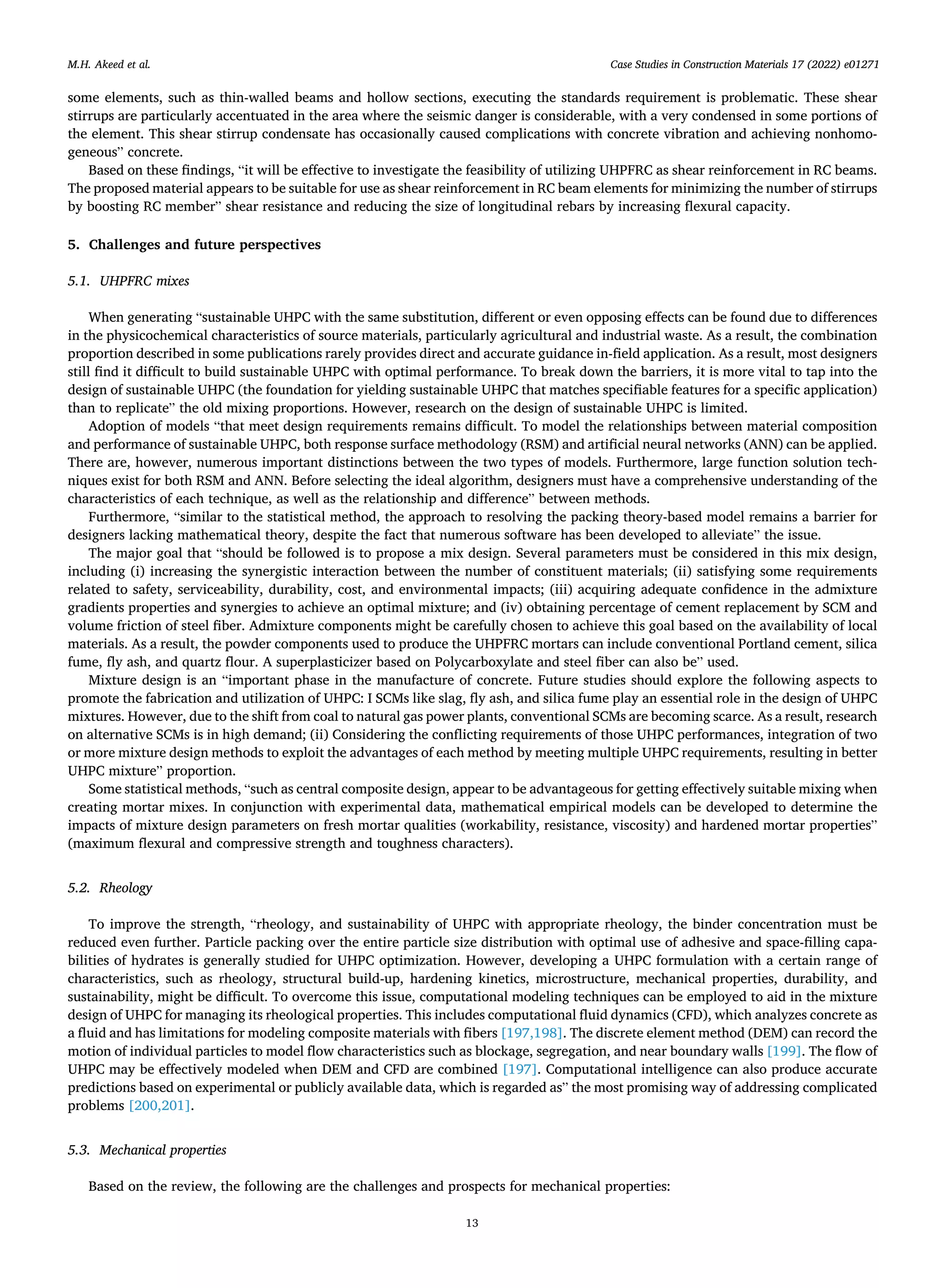 Case Studies in Construction Materials 17 (2022) e01271
13
some elements, such as thin-walled beams and hollow sections, executing the standards requirement is problematic. These shear
stirrups are particularly accentuated in the area where the seismic danger is considerable, with a very condensed in some portions of
the element. This shear stirrup condensate has occasionally caused complications with concrete vibration and achieving nonhomo­
geneous” concrete.
Based on these findings, “it will be effective to investigate the feasibility of utilizing UHPFRC as shear reinforcement in RC beams.
The proposed material appears to be suitable for use as shear reinforcement in RC beam elements for minimizing the number of stirrups
by boosting RC member” shear resistance and reducing the size of longitudinal rebars by increasing flexural capacity.
5. Challenges and future perspectives
5.1. UHPFRC mixes
When generating “sustainable UHPC with the same substitution, different or even opposing effects can be found due to differences
in the physicochemical characteristics of source materials, particularly agricultural and industrial waste. As a result, the combination
proportion described in some publications rarely provides direct and accurate guidance in-field application. As a result, most designers
still find it difficult to build sustainable UHPC with optimal performance. To break down the barriers, it is more vital to tap into the
design of sustainable UHPC (the foundation for yielding sustainable UHPC that matches specifiable features for a specific application)
than to replicate” the old mixing proportions. However, research on the design of sustainable UHPC is limited.
Adoption of models “that meet design requirements remains difficult. To model the relationships between material composition
and performance of sustainable UHPC, both response surface methodology (RSM) and artificial neural networks (ANN) can be applied.
There are, however, numerous important distinctions between the two types of models. Furthermore, large function solution tech­
niques exist for both RSM and ANN. Before selecting the ideal algorithm, designers must have a comprehensive understanding of the
characteristics of each technique, as well as the relationship and difference” between methods.
Furthermore, “similar to the statistical method, the approach to resolving the packing theory-based model remains a barrier for
designers lacking mathematical theory, despite the fact that numerous software has been developed to alleviate” the issue.
The major goal that “should be followed is to propose a mix design. Several parameters must be considered in this mix design,
including (i) increasing the synergistic interaction between the number of constituent materials; (ii) satisfying some requirements
related to safety, serviceability, durability, cost, and environmental impacts; (iii) acquiring adequate confidence in the admixture
gradients properties and synergies to achieve an optimal mixture; and (iv) obtaining percentage of cement replacement by SCM and
volume friction of steel fiber. Admixture components might be carefully chosen to achieve this goal based on the availability of local
materials. As a result, the powder components used to produce the UHPFRC mortars can include conventional Portland cement, silica
fume, fly ash, and quartz flour. A superplasticizer based on Polycarboxylate and steel fiber can also be” used.
Mixture design is an “important phase in the manufacture of concrete. Future studies should explore the following aspects to
promote the fabrication and utilization of UHPC: I SCMs like slag, fly ash, and silica fume play an essential role in the design of UHPC
mixtures. However, due to the shift from coal to natural gas power plants, conventional SCMs are becoming scarce. As a result, research
on alternative SCMs is in high demand; (ii) Considering the conflicting requirements of those UHPC performances, integration of two
or more mixture design methods to exploit the advantages of each method by meeting multiple UHPC requirements, resulting in better
UHPC mixture” proportion.
Some statistical methods, “such as central composite design, appear to be advantageous for getting effectively suitable mixing when
creating mortar mixes. In conjunction with experimental data, mathematical empirical models can be developed to determine the
impacts of mixture design parameters on fresh mortar qualities (workability, resistance, viscosity) and hardened mortar properties”
(maximum flexural and compressive strength and toughness characters).
5.2. Rheology
To improve the strength, “rheology, and sustainability of UHPC with appropriate rheology, the binder concentration must be
reduced even further. Particle packing over the entire particle size distribution with optimal use of adhesive and space-filling capa­
bilities of hydrates is generally studied for UHPC optimization. However, developing a UHPC formulation with a certain range of
characteristics, such as rheology, structural build-up, hardening kinetics, microstructure, mechanical properties, durability, and
sustainability, might be difficult. To overcome this issue, computational modeling techniques can be employed to aid in the mixture
design of UHPC for managing its rheological properties. This includes computational fluid dynamics (CFD), which analyzes concrete as
a fluid and has limitations for modeling composite materials with fibers [197,198]. The discrete element method (DEM) can record the
motion of individual particles to model flow characteristics such as blockage, segregation, and near boundary walls [199]. The flow of
UHPC may be effectively modeled when DEM and CFD are combined [197]. Computational intelligence can also produce accurate
predictions based on experimental or publicly available data, which is regarded as” the most promising way of addressing complicated
problems [200,201].
5.3. Mechanical properties
Based on the review, the following are the challenges and prospects for mechanical properties:
M.H. Akeed et al.
 