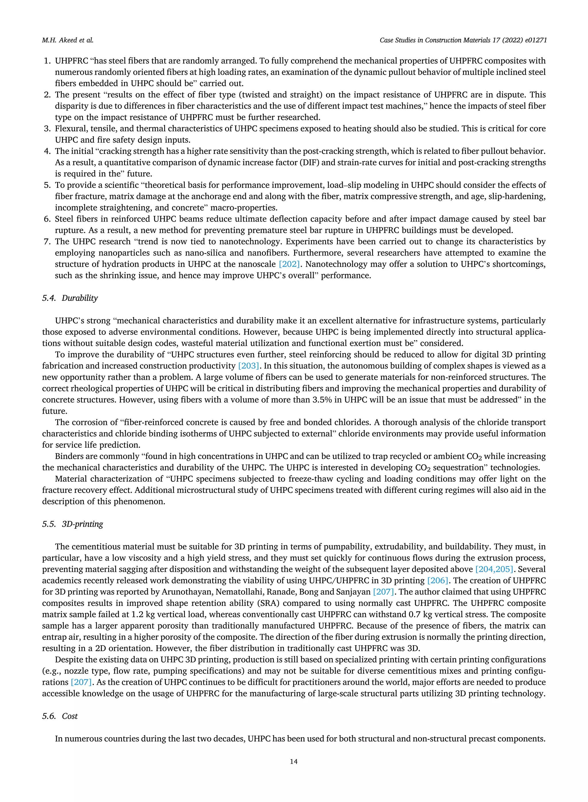 Case Studies in Construction Materials 17 (2022) e01271
14
1. UHPFRC “has steel fibers that are randomly arranged. To fully comprehend the mechanical properties of UHPFRC composites with
numerous randomly oriented fibers at high loading rates, an examination of the dynamic pullout behavior of multiple inclined steel
fibers embedded in UHPC should be” carried out.
2. The present “results on the effect of fiber type (twisted and straight) on the impact resistance of UHPFRC are in dispute. This
disparity is due to differences in fiber characteristics and the use of different impact test machines,” hence the impacts of steel fiber
type on the impact resistance of UHPFRC must be further researched.
3. Flexural, tensile, and thermal characteristics of UHPC specimens exposed to heating should also be studied. This is critical for core
UHPC and fire safety design inputs.
4. The initial “cracking strength has a higher rate sensitivity than the post-cracking strength, which is related to fiber pullout behavior.
As a result, a quantitative comparison of dynamic increase factor (DIF) and strain-rate curves for initial and post-cracking strengths
is required in the” future.
5. To provide a scientific “theoretical basis for performance improvement, load–slip modeling in UHPC should consider the effects of
fiber fracture, matrix damage at the anchorage end and along with the fiber, matrix compressive strength, and age, slip-hardening,
incomplete straightening, and concrete” macro-properties.
6. Steel fibers in reinforced UHPC beams reduce ultimate deflection capacity before and after impact damage caused by steel bar
rupture. As a result, a new method for preventing premature steel bar rupture in UHPFRC buildings must be developed.
7. The UHPC research “trend is now tied to nanotechnology. Experiments have been carried out to change its characteristics by
employing nanoparticles such as nano-silica and nanofibers. Furthermore, several researchers have attempted to examine the
structure of hydration products in UHPC at the nanoscale [202]. Nanotechnology may offer a solution to UHPC’s shortcomings,
such as the shrinking issue, and hence may improve UHPC’s overall” performance.
5.4. Durability
UHPC’s strong “mechanical characteristics and durability make it an excellent alternative for infrastructure systems, particularly
those exposed to adverse environmental conditions. However, because UHPC is being implemented directly into structural applica­
tions without suitable design codes, wasteful material utilization and functional exertion must be” considered.
To improve the durability of “UHPC structures even further, steel reinforcing should be reduced to allow for digital 3D printing
fabrication and increased construction productivity [203]. In this situation, the autonomous building of complex shapes is viewed as a
new opportunity rather than a problem. A large volume of fibers can be used to generate materials for non-reinforced structures. The
correct rheological properties of UHPC will be critical in distributing fibers and improving the mechanical properties and durability of
concrete structures. However, using fibers with a volume of more than 3.5% in UHPC will be an issue that must be addressed” in the
future.
The corrosion of “fiber-reinforced concrete is caused by free and bonded chlorides. A thorough analysis of the chloride transport
characteristics and chloride binding isotherms of UHPC subjected to external” chloride environments may provide useful information
for service life prediction.
Binders are commonly “found in high concentrations in UHPC and can be utilized to trap recycled or ambient CO2 while increasing
the mechanical characteristics and durability of the UHPC. The UHPC is interested in developing CO2 sequestration” technologies.
Material characterization of “UHPC specimens subjected to freeze-thaw cycling and loading conditions may offer light on the
fracture recovery effect. Additional microstructural study of UHPC specimens treated with different curing regimes will also aid in the
description of this phenomenon.
5.5. 3D-printing
The cementitious material must be suitable for 3D printing in terms of pumpability, extrudability, and buildability. They must, in
particular, have a low viscosity and a high yield stress, and they must set quickly for continuous flows during the extrusion process,
preventing material sagging after disposition and withstanding the weight of the subsequent layer deposited above [204,205]. Several
academics recently released work demonstrating the viability of using UHPC/UHPFRC in 3D printing [206]. The creation of UHPFRC
for 3D printing was reported by Arunothayan, Nematollahi, Ranade, Bong and Sanjayan [207]. The author claimed that using UHPFRC
composites results in improved shape retention ability (SRA) compared to using normally cast UHPFRC. The UHPFRC composite
matrix sample failed at 1.2 kg vertical load, whereas conventionally cast UHPFRC can withstand 0.7 kg vertical stress. The composite
sample has a larger apparent porosity than traditionally manufactured UHPFRC. Because of the presence of fibers, the matrix can
entrap air, resulting in a higher porosity of the composite. The direction of the fiber during extrusion is normally the printing direction,
resulting in a 2D orientation. However, the fiber distribution in traditionally cast UHPFRC was 3D.
Despite the existing data on UHPC 3D printing, production is still based on specialized printing with certain printing configurations
(e.g., nozzle type, flow rate, pumping specifications) and may not be suitable for diverse cementitious mixes and printing configu­
rations [207]. As the creation of UHPC continues to be difficult for practitioners around the world, major efforts are needed to produce
accessible knowledge on the usage of UHPFRC for the manufacturing of large-scale structural parts utilizing 3D printing technology.
5.6. Cost
In numerous countries during the last two decades, UHPC has been used for both structural and non-structural precast components.
M.H. Akeed et al.
 