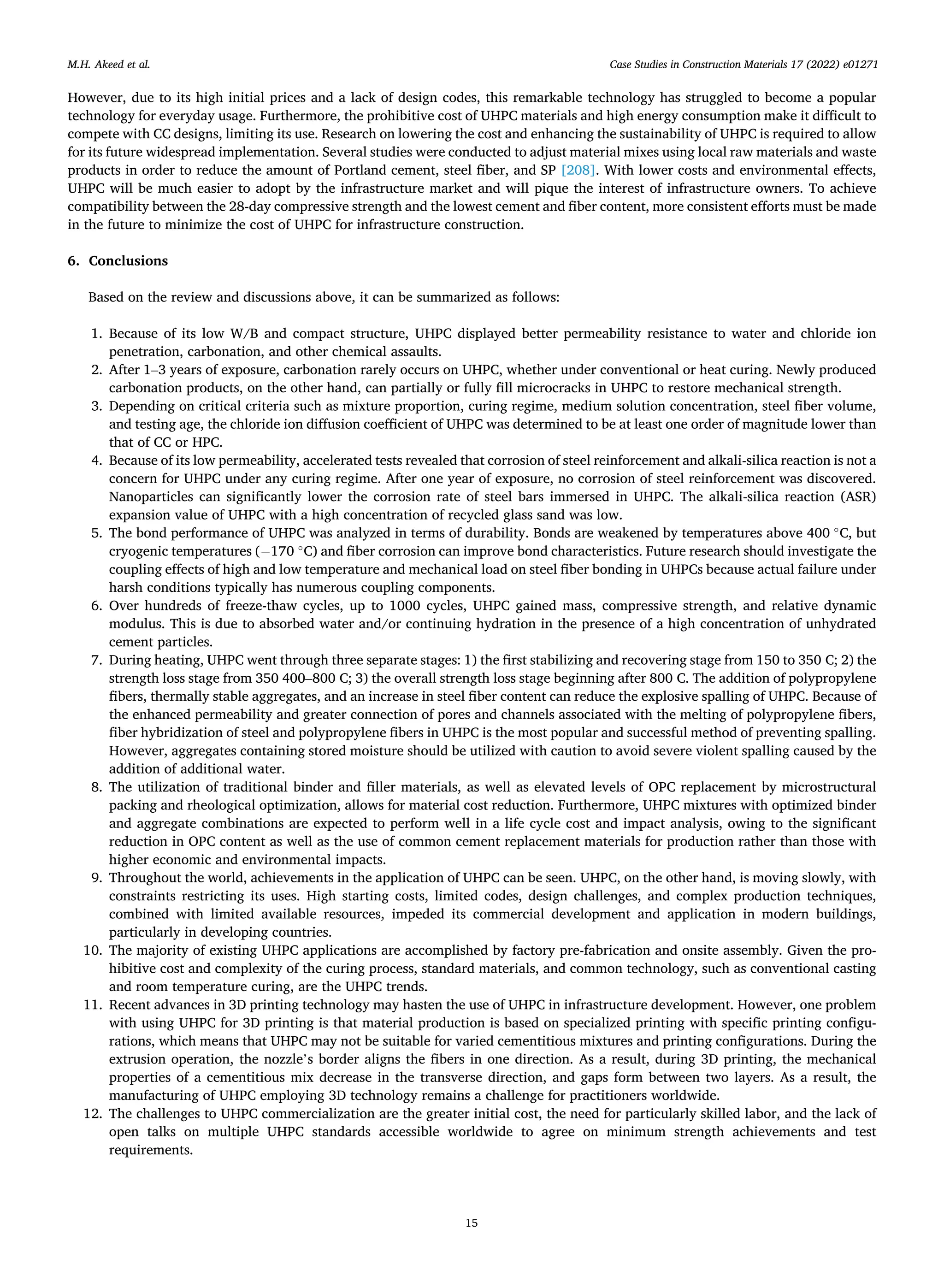 Case Studies in Construction Materials 17 (2022) e01271
15
However, due to its high initial prices and a lack of design codes, this remarkable technology has struggled to become a popular
technology for everyday usage. Furthermore, the prohibitive cost of UHPC materials and high energy consumption make it difficult to
compete with CC designs, limiting its use. Research on lowering the cost and enhancing the sustainability of UHPC is required to allow
for its future widespread implementation. Several studies were conducted to adjust material mixes using local raw materials and waste
products in order to reduce the amount of Portland cement, steel fiber, and SP [208]. With lower costs and environmental effects,
UHPC will be much easier to adopt by the infrastructure market and will pique the interest of infrastructure owners. To achieve
compatibility between the 28-day compressive strength and the lowest cement and fiber content, more consistent efforts must be made
in the future to minimize the cost of UHPC for infrastructure construction.
6. Conclusions
Based on the review and discussions above, it can be summarized as follows:
1. Because of its low W/B and compact structure, UHPC displayed better permeability resistance to water and chloride ion
penetration, carbonation, and other chemical assaults.
2. After 1–3 years of exposure, carbonation rarely occurs on UHPC, whether under conventional or heat curing. Newly produced
carbonation products, on the other hand, can partially or fully fill microcracks in UHPC to restore mechanical strength.
3. Depending on critical criteria such as mixture proportion, curing regime, medium solution concentration, steel fiber volume,
and testing age, the chloride ion diffusion coefficient of UHPC was determined to be at least one order of magnitude lower than
that of CC or HPC.
4. Because of its low permeability, accelerated tests revealed that corrosion of steel reinforcement and alkali-silica reaction is not a
concern for UHPC under any curing regime. After one year of exposure, no corrosion of steel reinforcement was discovered.
Nanoparticles can significantly lower the corrosion rate of steel bars immersed in UHPC. The alkali-silica reaction (ASR)
expansion value of UHPC with a high concentration of recycled glass sand was low.
5. The bond performance of UHPC was analyzed in terms of durability. Bonds are weakened by temperatures above 400 ◦
C, but
cryogenic temperatures (− 170 ◦
C) and fiber corrosion can improve bond characteristics. Future research should investigate the
coupling effects of high and low temperature and mechanical load on steel fiber bonding in UHPCs because actual failure under
harsh conditions typically has numerous coupling components.
6. Over hundreds of freeze-thaw cycles, up to 1000 cycles, UHPC gained mass, compressive strength, and relative dynamic
modulus. This is due to absorbed water and/or continuing hydration in the presence of a high concentration of unhydrated
cement particles.
7. During heating, UHPC went through three separate stages: 1) the first stabilizing and recovering stage from 150 to 350 C; 2) the
strength loss stage from 350 400–800 C; 3) the overall strength loss stage beginning after 800 C. The addition of polypropylene
fibers, thermally stable aggregates, and an increase in steel fiber content can reduce the explosive spalling of UHPC. Because of
the enhanced permeability and greater connection of pores and channels associated with the melting of polypropylene fibers,
fiber hybridization of steel and polypropylene fibers in UHPC is the most popular and successful method of preventing spalling.
However, aggregates containing stored moisture should be utilized with caution to avoid severe violent spalling caused by the
addition of additional water.
8. The utilization of traditional binder and filler materials, as well as elevated levels of OPC replacement by microstructural
packing and rheological optimization, allows for material cost reduction. Furthermore, UHPC mixtures with optimized binder
and aggregate combinations are expected to perform well in a life cycle cost and impact analysis, owing to the significant
reduction in OPC content as well as the use of common cement replacement materials for production rather than those with
higher economic and environmental impacts.
9. Throughout the world, achievements in the application of UHPC can be seen. UHPC, on the other hand, is moving slowly, with
constraints restricting its uses. High starting costs, limited codes, design challenges, and complex production techniques,
combined with limited available resources, impeded its commercial development and application in modern buildings,
particularly in developing countries.
10. The majority of existing UHPC applications are accomplished by factory pre-fabrication and onsite assembly. Given the pro­
hibitive cost and complexity of the curing process, standard materials, and common technology, such as conventional casting
and room temperature curing, are the UHPC trends.
11. Recent advances in 3D printing technology may hasten the use of UHPC in infrastructure development. However, one problem
with using UHPC for 3D printing is that material production is based on specialized printing with specific printing configu­
rations, which means that UHPC may not be suitable for varied cementitious mixtures and printing configurations. During the
extrusion operation, the nozzle’s border aligns the fibers in one direction. As a result, during 3D printing, the mechanical
properties of a cementitious mix decrease in the transverse direction, and gaps form between two layers. As a result, the
manufacturing of UHPC employing 3D technology remains a challenge for practitioners worldwide.
12. The challenges to UHPC commercialization are the greater initial cost, the need for particularly skilled labor, and the lack of
open talks on multiple UHPC standards accessible worldwide to agree on minimum strength achievements and test
requirements.
M.H. Akeed et al.
 