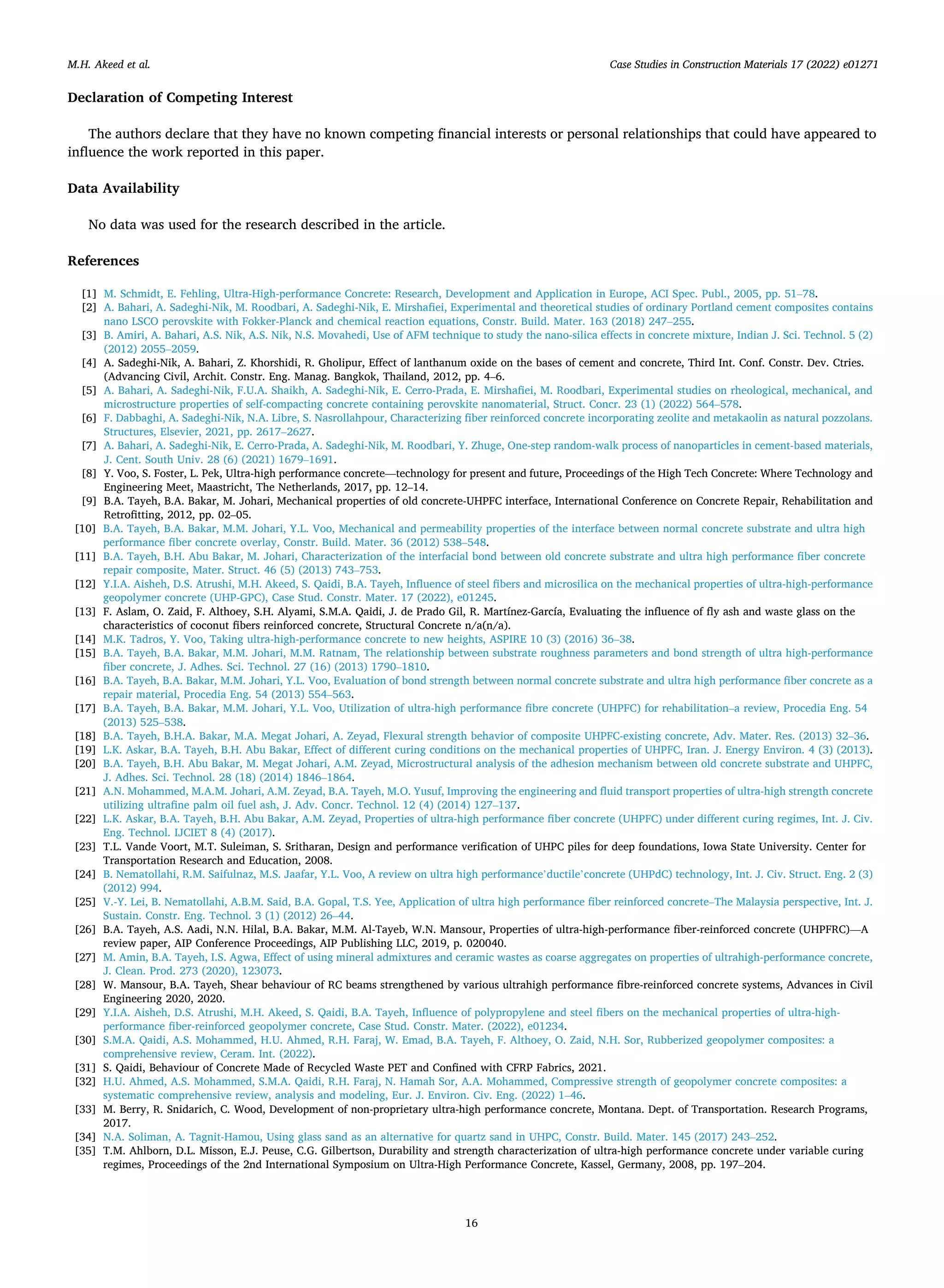 Case Studies in Construction Materials 17 (2022) e01271
16
Declaration of Competing Interest
The authors declare that they have no known competing financial interests or personal relationships that could have appeared to
influence the work reported in this paper.
Data Availability
No data was used for the research described in the article.
References
[1] M. Schmidt, E. Fehling, Ultra-High-performance Concrete: Research, Development and Application in Europe, ACI Spec. Publ., 2005, pp. 51–78.
[2] A. Bahari, A. Sadeghi-Nik, M. Roodbari, A. Sadeghi-Nik, E. Mirshafiei, Experimental and theoretical studies of ordinary Portland cement composites contains
nano LSCO perovskite with Fokker-Planck and chemical reaction equations, Constr. Build. Mater. 163 (2018) 247–255.
[3] B. Amiri, A. Bahari, A.S. Nik, A.S. Nik, N.S. Movahedi, Use of AFM technique to study the nano-silica effects in concrete mixture, Indian J. Sci. Technol. 5 (2)
(2012) 2055–2059.
[4] A. Sadeghi-Nik, A. Bahari, Z. Khorshidi, R. Gholipur, Effect of lanthanum oxide on the bases of cement and concrete, Third Int. Conf. Constr. Dev. Ctries.
(Advancing Civil, Archit. Constr. Eng. Manag. Bangkok, Thailand, 2012, pp. 4–6.
[5] A. Bahari, A. Sadeghi-Nik, F.U.A. Shaikh, A. Sadeghi-Nik, E. Cerro-Prada, E. Mirshafiei, M. Roodbari, Experimental studies on rheological, mechanical, and
microstructure properties of self-compacting concrete containing perovskite nanomaterial, Struct. Concr. 23 (1) (2022) 564–578.
[6] F. Dabbaghi, A. Sadeghi-Nik, N.A. Libre, S. Nasrollahpour, Characterizing fiber reinforced concrete incorporating zeolite and metakaolin as natural pozzolans.
Structures, Elsevier, 2021, pp. 2617–2627.
[7] A. Bahari, A. Sadeghi-Nik, E. Cerro-Prada, A. Sadeghi-Nik, M. Roodbari, Y. Zhuge, One-step random-walk process of nanoparticles in cement-based materials,
J. Cent. South Univ. 28 (6) (2021) 1679–1691.
[8] Y. Voo, S. Foster, L. Pek, Ultra-high performance concrete—technology for present and future, Proceedings of the High Tech Concrete: Where Technology and
Engineering Meet, Maastricht, The Netherlands, 2017, pp. 12–14.
[9] B.A. Tayeh, B.A. Bakar, M. Johari, Mechanical properties of old concrete-UHPFC interface, International Conference on Concrete Repair, Rehabilitation and
Retrofitting, 2012, pp. 02–05.
[10] B.A. Tayeh, B.A. Bakar, M.M. Johari, Y.L. Voo, Mechanical and permeability properties of the interface between normal concrete substrate and ultra high
performance fiber concrete overlay, Constr. Build. Mater. 36 (2012) 538–548.
[11] B.A. Tayeh, B.H. Abu Bakar, M. Johari, Characterization of the interfacial bond between old concrete substrate and ultra high performance fiber concrete
repair composite, Mater. Struct. 46 (5) (2013) 743–753.
[12] Y.I.A. Aisheh, D.S. Atrushi, M.H. Akeed, S. Qaidi, B.A. Tayeh, Influence of steel fibers and microsilica on the mechanical properties of ultra-high-performance
geopolymer concrete (UHP-GPC), Case Stud. Constr. Mater. 17 (2022), e01245.
[13] F. Aslam, O. Zaid, F. Althoey, S.H. Alyami, S.M.A. Qaidi, J. de Prado Gil, R. Martínez-García, Evaluating the influence of fly ash and waste glass on the
characteristics of coconut fibers reinforced concrete, Structural Concrete n/a(n/a).
[14] M.K. Tadros, Y. Voo, Taking ultra-high-performance concrete to new heights, ASPIRE 10 (3) (2016) 36–38.
[15] B.A. Tayeh, B.A. Bakar, M.M. Johari, M.M. Ratnam, The relationship between substrate roughness parameters and bond strength of ultra high-performance
fiber concrete, J. Adhes. Sci. Technol. 27 (16) (2013) 1790–1810.
[16] B.A. Tayeh, B.A. Bakar, M.M. Johari, Y.L. Voo, Evaluation of bond strength between normal concrete substrate and ultra high performance fiber concrete as a
repair material, Procedia Eng. 54 (2013) 554–563.
[17] B.A. Tayeh, B.A. Bakar, M.M. Johari, Y.L. Voo, Utilization of ultra-high performance fibre concrete (UHPFC) for rehabilitation–a review, Procedia Eng. 54
(2013) 525–538.
[18] B.A. Tayeh, B.H.A. Bakar, M.A. Megat Johari, A. Zeyad, Flexural strength behavior of composite UHPFC-existing concrete, Adv. Mater. Res. (2013) 32–36.
[19] L.K. Askar, B.A. Tayeh, B.H. Abu Bakar, Effect of different curing conditions on the mechanical properties of UHPFC, Iran. J. Energy Environ. 4 (3) (2013).
[20] B.A. Tayeh, B.H. Abu Bakar, M. Megat Johari, A.M. Zeyad, Microstructural analysis of the adhesion mechanism between old concrete substrate and UHPFC,
J. Adhes. Sci. Technol. 28 (18) (2014) 1846–1864.
[21] A.N. Mohammed, M.A.M. Johari, A.M. Zeyad, B.A. Tayeh, M.O. Yusuf, Improving the engineering and fluid transport properties of ultra-high strength concrete
utilizing ultrafine palm oil fuel ash, J. Adv. Concr. Technol. 12 (4) (2014) 127–137.
[22] L.K. Askar, B.A. Tayeh, B.H. Abu Bakar, A.M. Zeyad, Properties of ultra-high performance fiber concrete (UHPFC) under different curing regimes, Int. J. Civ.
Eng. Technol. IJCIET 8 (4) (2017).
[23] T.L. Vande Voort, M.T. Suleiman, S. Sritharan, Design and performance verification of UHPC piles for deep foundations, Iowa State University. Center for
Transportation Research and Education, 2008.
[24] B. Nematollahi, R.M. Saifulnaz, M.S. Jaafar, Y.L. Voo, A review on ultra high performance’ductile’concrete (UHPdC) technology, Int. J. Civ. Struct. Eng. 2 (3)
(2012) 994.
[25] V.-Y. Lei, B. Nematollahi, A.B.M. Said, B.A. Gopal, T.S. Yee, Application of ultra high performance fiber reinforced concrete–The Malaysia perspective, Int. J.
Sustain. Constr. Eng. Technol. 3 (1) (2012) 26–44.
[26] B.A. Tayeh, A.S. Aadi, N.N. Hilal, B.A. Bakar, M.M. Al-Tayeb, W.N. Mansour, Properties of ultra-high-performance fiber-reinforced concrete (UHPFRC)—A
review paper, AIP Conference Proceedings, AIP Publishing LLC, 2019, p. 020040.
[27] M. Amin, B.A. Tayeh, I.S. Agwa, Effect of using mineral admixtures and ceramic wastes as coarse aggregates on properties of ultrahigh-performance concrete,
J. Clean. Prod. 273 (2020), 123073.
[28] W. Mansour, B.A. Tayeh, Shear behaviour of RC beams strengthened by various ultrahigh performance fibre-reinforced concrete systems, Advances in Civil
Engineering 2020, 2020.
[29] Y.I.A. Aisheh, D.S. Atrushi, M.H. Akeed, S. Qaidi, B.A. Tayeh, Influence of polypropylene and steel fibers on the mechanical properties of ultra-high-
performance fiber-reinforced geopolymer concrete, Case Stud. Constr. Mater. (2022), e01234.
[30] S.M.A. Qaidi, A.S. Mohammed, H.U. Ahmed, R.H. Faraj, W. Emad, B.A. Tayeh, F. Althoey, O. Zaid, N.H. Sor, Rubberized geopolymer composites: a
comprehensive review, Ceram. Int. (2022).
[31] S. Qaidi, Behaviour of Concrete Made of Recycled Waste PET and Confined with CFRP Fabrics, 2021.
[32] H.U. Ahmed, A.S. Mohammed, S.M.A. Qaidi, R.H. Faraj, N. Hamah Sor, A.A. Mohammed, Compressive strength of geopolymer concrete composites: a
systematic comprehensive review, analysis and modeling, Eur. J. Environ. Civ. Eng. (2022) 1–46.
[33] M. Berry, R. Snidarich, C. Wood, Development of non-proprietary ultra-high performance concrete, Montana. Dept. of Transportation. Research Programs,
2017.
[34] N.A. Soliman, A. Tagnit-Hamou, Using glass sand as an alternative for quartz sand in UHPC, Constr. Build. Mater. 145 (2017) 243–252.
[35] T.M. Ahlborn, D.L. Misson, E.J. Peuse, C.G. Gilbertson, Durability and strength characterization of ultra-high performance concrete under variable curing
regimes, Proceedings of the 2nd International Symposium on Ultra-High Performance Concrete, Kassel, Germany, 2008, pp. 197–204.
M.H. Akeed et al.
 