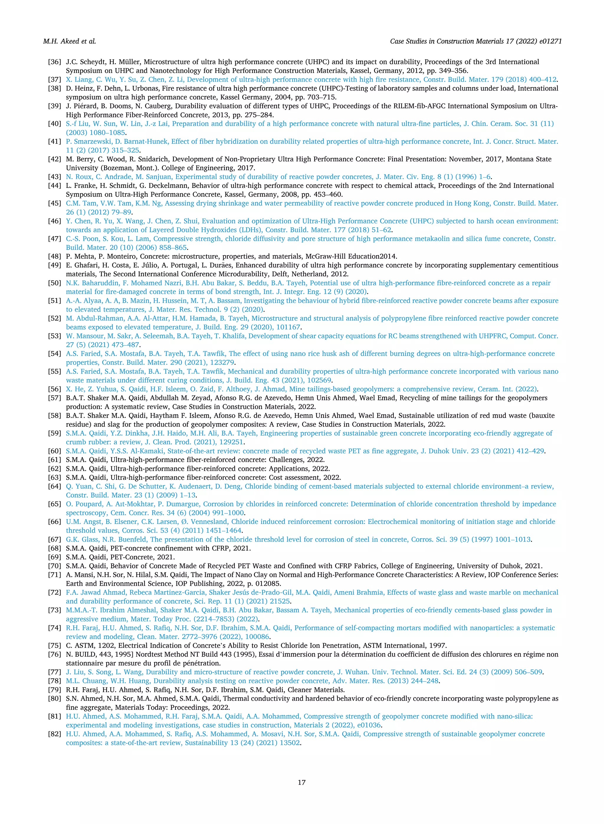 Case Studies in Construction Materials 17 (2022) e01271
17
[36] J.C. Scheydt, H. Müller, Microstructure of ultra high performance concrete (UHPC) and its impact on durability, Proceedings of the 3rd International
Symposium on UHPC and Nanotechnology for High Performance Construction Materials, Kassel, Germany, 2012, pp. 349–356.
[37] X. Liang, C. Wu, Y. Su, Z. Chen, Z. Li, Development of ultra-high performance concrete with high fire resistance, Constr. Build. Mater. 179 (2018) 400–412.
[38] D. Heinz, F. Dehn, L. Urbonas, Fire resistance of ultra high performance concrete (UHPC)-Testing of laboratory samples and columns under load, International
symposium on ultra high performance concrete, Kassel Germany, 2004, pp. 703–715.
[39] J. Piérard, B. Dooms, N. Cauberg, Durability evaluation of different types of UHPC, Proceedings of the RILEM-fib-AFGC International Symposium on Ultra-
High Performance Fiber-Reinforced Concrete, 2013, pp. 275–284.
[40] S.-f Liu, W. Sun, W. Lin, J.-z Lai, Preparation and durability of a high performance concrete with natural ultra-fine particles, J. Chin. Ceram. Soc. 31 (11)
(2003) 1080–1085.
[41] P. Smarzewski, D. Barnat-Hunek, Effect of fiber hybridization on durability related properties of ultra-high performance concrete, Int. J. Concr. Struct. Mater.
11 (2) (2017) 315–325.
[42] M. Berry, C. Wood, R. Snidarich, Development of Non-Proprietary Ultra High Performance Concrete: Final Presentation: November, 2017, Montana State
University (Bozeman, Mont.). College of Engineering, 2017.
[43] N. Roux, C. Andrade, M. Sanjuan, Experimental study of durability of reactive powder concretes, J. Mater. Civ. Eng. 8 (1) (1996) 1–6.
[44] L. Franke, H. Schmidt, G. Deckelmann, Behavior of ultra-high performance concrete with respect to chemical attack, Proceedings of the 2nd International
Symposium on Ultra-High Performance Concrete, Kassel, Germany, 2008, pp. 453–460.
[45] C.M. Tam, V.W. Tam, K.M. Ng, Assessing drying shrinkage and water permeability of reactive powder concrete produced in Hong Kong, Constr. Build. Mater.
26 (1) (2012) 79–89.
[46] Y. Chen, R. Yu, X. Wang, J. Chen, Z. Shui, Evaluation and optimization of Ultra-High Performance Concrete (UHPC) subjected to harsh ocean environment:
towards an application of Layered Double Hydroxides (LDHs), Constr. Build. Mater. 177 (2018) 51–62.
[47] C.-S. Poon, S. Kou, L. Lam, Compressive strength, chloride diffusivity and pore structure of high performance metakaolin and silica fume concrete, Constr.
Build. Mater. 20 (10) (2006) 858–865.
[48] P. Mehta, P. Monteiro, Concrete: microstructure, properties, and materials, McGraw-Hill Education2014.
[49] E. Ghafari, H. Costa, E. Júlio, A. Portugal, L. Durães, Enhanced durability of ultra high performance concrete by incorporating supplementary cementitious
materials, The Second International Conference Microdurability, Delft, Netherland, 2012.
[50] N.K. Baharuddin, F. Mohamed Nazri, B.H. Abu Bakar, S. Beddu, B.A. Tayeh, Potential use of ultra high-performance fibre-reinforced concrete as a repair
material for fire-damaged concrete in terms of bond strength, Int. J. Integr. Eng. 12 (9) (2020).
[51] A.-A. Alyaa, A. A, B. Mazin, H. Hussein, M. T, A. Bassam, Investigating the behaviour of hybrid fibre-reinforced reactive powder concrete beams after exposure
to elevated temperatures, J. Mater. Res. Technol. 9 (2) (2020).
[52] M. Abdul-Rahman, A.A. Al-Attar, H.M. Hamada, B. Tayeh, Microstructure and structural analysis of polypropylene fibre reinforced reactive powder concrete
beams exposed to elevated temperature, J. Build. Eng. 29 (2020), 101167.
[53] W. Mansour, M. Sakr, A. Seleemah, B.A. Tayeh, T. Khalifa, Development of shear capacity equations for RC beams strengthened with UHPFRC, Comput. Concr.
27 (5) (2021) 473–487.
[54] A.S. Faried, S.A. Mostafa, B.A. Tayeh, T.A. Tawfik, The effect of using nano rice husk ash of different burning degrees on ultra-high-performance concrete
properties, Constr. Build. Mater. 290 (2021), 123279.
[55] A.S. Faried, S.A. Mostafa, B.A. Tayeh, T.A. Tawfik, Mechanical and durability properties of ultra-high performance concrete incorporated with various nano
waste materials under different curing conditions, J. Build. Eng. 43 (2021), 102569.
[56] X. He, Z. Yuhua, S. Qaidi, H.F. Isleem, O. Zaid, F. Althoey, J. Ahmad, Mine tailings-based geopolymers: a comprehensive review, Ceram. Int. (2022).
[57] B.A.T. Shaker M.A. Qaidi, Abdullah M. Zeyad, Afonso R.G. de Azevedo, Hemn Unis Ahmed, Wael Emad, Recycling of mine tailings for the geopolymers
production: A systematic review, Case Studies in Construction Materials, 2022.
[58] B.A.T. Shaker M.A. Qaidi, Haytham F. Isleem, Afonso R.G. de Azevedo, Hemn Unis Ahmed, Wael Emad, Sustainable utilization of red mud waste (bauxite
residue) and slag for the production of geopolymer composites: A review, Case Studies in Construction Materials, 2022.
[59] S.M.A. Qaidi, Y.Z. Dinkha, J.H. Haido, M.H. Ali, B.A. Tayeh, Engineering properties of sustainable green concrete incorporating eco-friendly aggregate of
crumb rubber: a review, J. Clean. Prod. (2021), 129251.
[60] S.M.A. Qaidi, Y.S.S. Al-Kamaki, State-of-the-art review: concrete made of recycled waste PET as fine aggregate, J. Duhok Univ. 23 (2) (2021) 412–429.
[61] S.M.A. Qaidi, Ultra-high-performance fiber-reinforced concrete: Challenges, 2022.
[62] S.M.A. Qaidi, Ultra-high-performance fiber-reinforced concrete: Applications, 2022.
[63] S.M.A. Qaidi, Ultra-high-performance fiber-reinforced concrete: Cost assessment, 2022.
[64] Q. Yuan, C. Shi, G. De Schutter, K. Audenaert, D. Deng, Chloride binding of cement-based materials subjected to external chloride environment–a review,
Constr. Build. Mater. 23 (1) (2009) 1–13.
[65] O. Poupard, A. Aıt-Mokhtar, P. Dumargue, Corrosion by chlorides in reinforced concrete: Determination of chloride concentration threshold by impedance
spectroscopy, Cem. Concr. Res. 34 (6) (2004) 991–1000.
[66] U.M. Angst, B. Elsener, C.K. Larsen, Ø. Vennesland, Chloride induced reinforcement corrosion: Electrochemical monitoring of initiation stage and chloride
threshold values, Corros. Sci. 53 (4) (2011) 1451–1464.
[67] G.K. Glass, N.R. Buenfeld, The presentation of the chloride threshold level for corrosion of steel in concrete, Corros. Sci. 39 (5) (1997) 1001–1013.
[68] S.M.A. Qaidi, PET-concrete confinement with CFRP, 2021.
[69] S.M.A. Qaidi, PET-Concrete, 2021.
[70] S.M.A. Qaidi, Behavior of Concrete Made of Recycled PET Waste and Confined with CFRP Fabrics, College of Engineering, University of Duhok, 2021.
[71] A. Mansi, N.H. Sor, N. Hilal, S.M. Qaidi, The Impact of Nano Clay on Normal and High-Performance Concrete Characteristics: A Review, IOP Conference Series:
Earth and Environmental Science, IOP Publishing, 2022, p. 012085.
[72] F.A. Jawad Ahmad, Rebeca Martinez‑Garcia, Shaker Jesús de‑Prado‑Gil, M.A. Qaidi, Ameni Brahmia, Effects of waste glass and waste marble on mechanical
and durability performance of concrete, Sci. Rep. 11 (1) (2021) 21525.
[73] M.M.A.-T. Ibrahim Almeshal, Shaker M.A. Qaidi, B.H. Abu Bakar, Bassam A. Tayeh, Mechanical properties of eco-friendly cements-based glass powder in
aggressive medium, Mater. Today Proc. (2214–7853) (2022).
[74] R.H. Faraj, H.U. Ahmed, S. Rafiq, N.H. Sor, D.F. Ibrahim, S.M.A. Qaidi, Performance of self-compacting mortars modified with nanoparticles: a systematic
review and modeling, Clean. Mater. 2772–3976 (2022), 100086.
[75] C. ASTM, 1202, Electrical Indication of Concrete’s Ability to Resist Chloride Ion Penetration, ASTM International, 1997.
[76] N. BUILD, 443, 1995] Nordtest Method NT Build 443 (1995), Essai d’immersion pour la détermination du coefficient de diffusion des chlorures en régime non
stationnaire par mesure du profil de pénétration.
[77] J. Liu, S. Song, L. Wang, Durability and micro-structure of reactive powder concrete, J. Wuhan. Univ. Technol. Mater. Sci. Ed. 24 (3) (2009) 506–509.
[78] M.L. Chuang, W.H. Huang, Durability analysis testing on reactive powder concrete, Adv. Mater. Res. (2013) 244–248.
[79] R.H. Faraj, H.U. Ahmed, S. Rafiq, N.H. Sor, D.F. Ibrahim, S.M. Qaidi, Cleaner Materials.
[80] S.N. Ahmed, N.H. Sor, M.A. Ahmed, S.M.A. Qaidi, Thermal conductivity and hardened behavior of eco-friendly concrete incorporating waste polypropylene as
fine aggregate, Materials Today: Proceedings, 2022.
[81] H.U. Ahmed, A.S. Mohammed, R.H. Faraj, S.M.A. Qaidi, A.A. Mohammed, Compressive strength of geopolymer concrete modified with nano-silica:
experimental and modeling investigations, case studies in construction, Materials 2 (2022), e01036.
[82] H.U. Ahmed, A.A. Mohammed, S. Rafiq, A.S. Mohammed, A. Mosavi, N.H. Sor, S.M.A. Qaidi, Compressive strength of sustainable geopolymer concrete
composites: a state-of-the-art review, Sustainability 13 (24) (2021) 13502.
M.H. Akeed et al.
 
