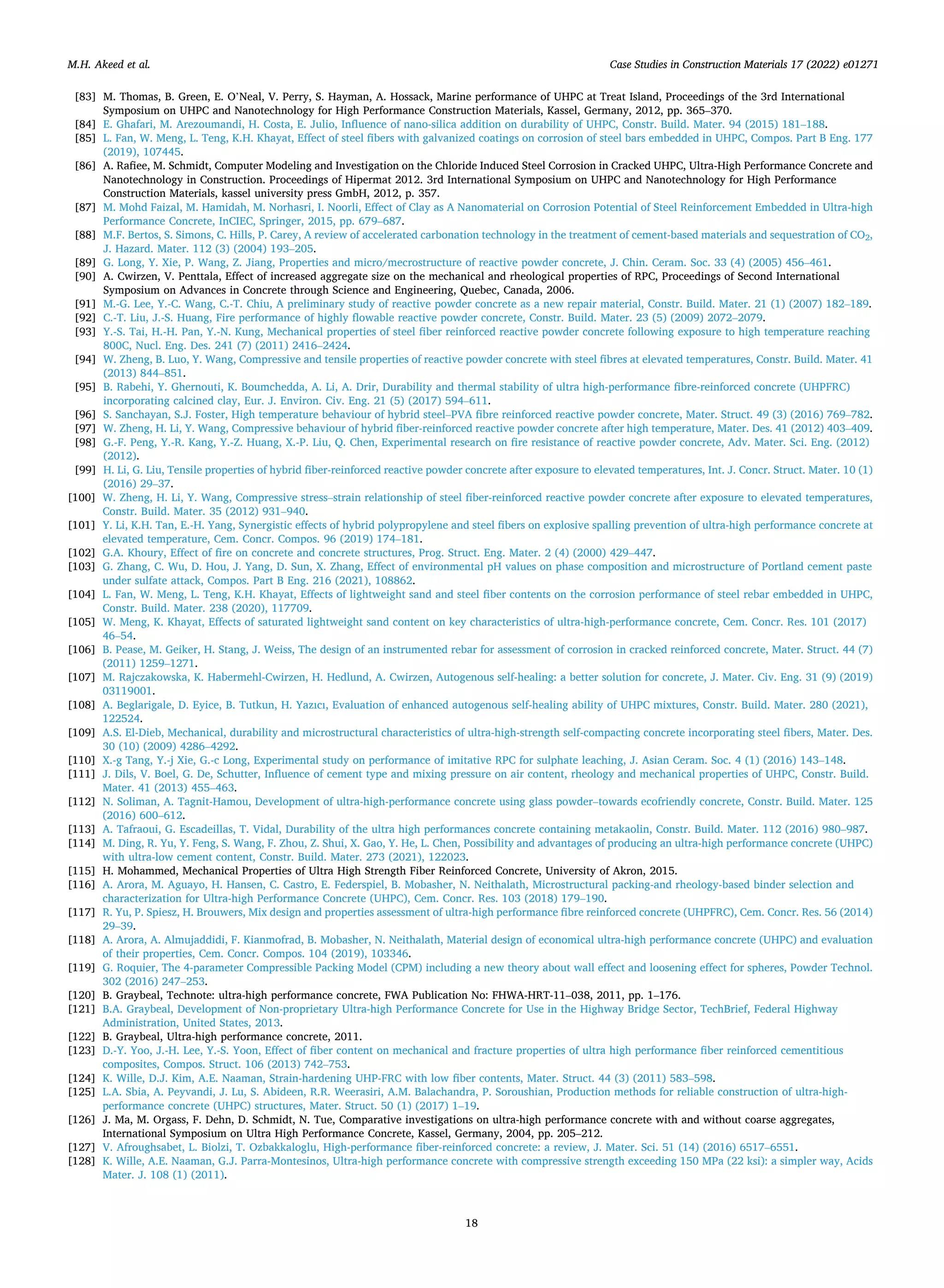 Case Studies in Construction Materials 17 (2022) e01271
18
[83] M. Thomas, B. Green, E. O’Neal, V. Perry, S. Hayman, A. Hossack, Marine performance of UHPC at Treat Island, Proceedings of the 3rd International
Symposium on UHPC and Nanotechnology for High Performance Construction Materials, Kassel, Germany, 2012, pp. 365–370.
[84] E. Ghafari, M. Arezoumandi, H. Costa, E. Julio, Influence of nano-silica addition on durability of UHPC, Constr. Build. Mater. 94 (2015) 181–188.
[85] L. Fan, W. Meng, L. Teng, K.H. Khayat, Effect of steel fibers with galvanized coatings on corrosion of steel bars embedded in UHPC, Compos. Part B Eng. 177
(2019), 107445.
[86] A. Rafiee, M. Schmidt, Computer Modeling and Investigation on the Chloride Induced Steel Corrosion in Cracked UHPC, Ultra-High Performance Concrete and
Nanotechnology in Construction. Proceedings of Hipermat 2012. 3rd International Symposium on UHPC and Nanotechnology for High Performance
Construction Materials, kassel university press GmbH, 2012, p. 357.
[87] M. Mohd Faizal, M. Hamidah, M. Norhasri, I. Noorli, Effect of Clay as A Nanomaterial on Corrosion Potential of Steel Reinforcement Embedded in Ultra-high
Performance Concrete, InCIEC, Springer, 2015, pp. 679–687.
[88] M.F. Bertos, S. Simons, C. Hills, P. Carey, A review of accelerated carbonation technology in the treatment of cement-based materials and sequestration of CO2,
J. Hazard. Mater. 112 (3) (2004) 193–205.
[89] G. Long, Y. Xie, P. Wang, Z. Jiang, Properties and micro/mecrostructure of reactive powder concrete, J. Chin. Ceram. Soc. 33 (4) (2005) 456–461.
[90] A. Cwirzen, V. Penttala, Effect of increased aggregate size on the mechanical and rheological properties of RPC, Proceedings of Second International
Symposium on Advances in Concrete through Science and Engineering, Quebec, Canada, 2006.
[91] M.-G. Lee, Y.-C. Wang, C.-T. Chiu, A preliminary study of reactive powder concrete as a new repair material, Constr. Build. Mater. 21 (1) (2007) 182–189.
[92] C.-T. Liu, J.-S. Huang, Fire performance of highly flowable reactive powder concrete, Constr. Build. Mater. 23 (5) (2009) 2072–2079.
[93] Y.-S. Tai, H.-H. Pan, Y.-N. Kung, Mechanical properties of steel fiber reinforced reactive powder concrete following exposure to high temperature reaching
800C, Nucl. Eng. Des. 241 (7) (2011) 2416–2424.
[94] W. Zheng, B. Luo, Y. Wang, Compressive and tensile properties of reactive powder concrete with steel fibres at elevated temperatures, Constr. Build. Mater. 41
(2013) 844–851.
[95] B. Rabehi, Y. Ghernouti, K. Boumchedda, A. Li, A. Drir, Durability and thermal stability of ultra high-performance fibre-reinforced concrete (UHPFRC)
incorporating calcined clay, Eur. J. Environ. Civ. Eng. 21 (5) (2017) 594–611.
[96] S. Sanchayan, S.J. Foster, High temperature behaviour of hybrid steel–PVA fibre reinforced reactive powder concrete, Mater. Struct. 49 (3) (2016) 769–782.
[97] W. Zheng, H. Li, Y. Wang, Compressive behaviour of hybrid fiber-reinforced reactive powder concrete after high temperature, Mater. Des. 41 (2012) 403–409.
[98] G.-F. Peng, Y.-R. Kang, Y.-Z. Huang, X.-P. Liu, Q. Chen, Experimental research on fire resistance of reactive powder concrete, Adv. Mater. Sci. Eng. (2012)
(2012).
[99] H. Li, G. Liu, Tensile properties of hybrid fiber-reinforced reactive powder concrete after exposure to elevated temperatures, Int. J. Concr. Struct. Mater. 10 (1)
(2016) 29–37.
[100] W. Zheng, H. Li, Y. Wang, Compressive stress–strain relationship of steel fiber-reinforced reactive powder concrete after exposure to elevated temperatures,
Constr. Build. Mater. 35 (2012) 931–940.
[101] Y. Li, K.H. Tan, E.-H. Yang, Synergistic effects of hybrid polypropylene and steel fibers on explosive spalling prevention of ultra-high performance concrete at
elevated temperature, Cem. Concr. Compos. 96 (2019) 174–181.
[102] G.A. Khoury, Effect of fire on concrete and concrete structures, Prog. Struct. Eng. Mater. 2 (4) (2000) 429–447.
[103] G. Zhang, C. Wu, D. Hou, J. Yang, D. Sun, X. Zhang, Effect of environmental pH values on phase composition and microstructure of Portland cement paste
under sulfate attack, Compos. Part B Eng. 216 (2021), 108862.
[104] L. Fan, W. Meng, L. Teng, K.H. Khayat, Effects of lightweight sand and steel fiber contents on the corrosion performance of steel rebar embedded in UHPC,
Constr. Build. Mater. 238 (2020), 117709.
[105] W. Meng, K. Khayat, Effects of saturated lightweight sand content on key characteristics of ultra-high-performance concrete, Cem. Concr. Res. 101 (2017)
46–54.
[106] B. Pease, M. Geiker, H. Stang, J. Weiss, The design of an instrumented rebar for assessment of corrosion in cracked reinforced concrete, Mater. Struct. 44 (7)
(2011) 1259–1271.
[107] M. Rajczakowska, K. Habermehl-Cwirzen, H. Hedlund, A. Cwirzen, Autogenous self-healing: a better solution for concrete, J. Mater. Civ. Eng. 31 (9) (2019)
03119001.
[108] A. Beglarigale, D. Eyice, B. Tutkun, H. Yazıcı, Evaluation of enhanced autogenous self-healing ability of UHPC mixtures, Constr. Build. Mater. 280 (2021),
122524.
[109] A.S. El-Dieb, Mechanical, durability and microstructural characteristics of ultra-high-strength self-compacting concrete incorporating steel fibers, Mater. Des.
30 (10) (2009) 4286–4292.
[110] X.-g Tang, Y.-j Xie, G.-c Long, Experimental study on performance of imitative RPC for sulphate leaching, J. Asian Ceram. Soc. 4 (1) (2016) 143–148.
[111] J. Dils, V. Boel, G. De, Schutter, Influence of cement type and mixing pressure on air content, rheology and mechanical properties of UHPC, Constr. Build.
Mater. 41 (2013) 455–463.
[112] N. Soliman, A. Tagnit-Hamou, Development of ultra-high-performance concrete using glass powder–towards ecofriendly concrete, Constr. Build. Mater. 125
(2016) 600–612.
[113] A. Tafraoui, G. Escadeillas, T. Vidal, Durability of the ultra high performances concrete containing metakaolin, Constr. Build. Mater. 112 (2016) 980–987.
[114] M. Ding, R. Yu, Y. Feng, S. Wang, F. Zhou, Z. Shui, X. Gao, Y. He, L. Chen, Possibility and advantages of producing an ultra-high performance concrete (UHPC)
with ultra-low cement content, Constr. Build. Mater. 273 (2021), 122023.
[115] H. Mohammed, Mechanical Properties of Ultra High Strength Fiber Reinforced Concrete, University of Akron, 2015.
[116] A. Arora, M. Aguayo, H. Hansen, C. Castro, E. Federspiel, B. Mobasher, N. Neithalath, Microstructural packing-and rheology-based binder selection and
characterization for Ultra-high Performance Concrete (UHPC), Cem. Concr. Res. 103 (2018) 179–190.
[117] R. Yu, P. Spiesz, H. Brouwers, Mix design and properties assessment of ultra-high performance fibre reinforced concrete (UHPFRC), Cem. Concr. Res. 56 (2014)
29–39.
[118] A. Arora, A. Almujaddidi, F. Kianmofrad, B. Mobasher, N. Neithalath, Material design of economical ultra-high performance concrete (UHPC) and evaluation
of their properties, Cem. Concr. Compos. 104 (2019), 103346.
[119] G. Roquier, The 4-parameter Compressible Packing Model (CPM) including a new theory about wall effect and loosening effect for spheres, Powder Technol.
302 (2016) 247–253.
[120] B. Graybeal, Technote: ultra-high performance concrete, FWA Publication No: FHWA-HRT-11–038, 2011, pp. 1–176.
[121] B.A. Graybeal, Development of Non-proprietary Ultra-high Performance Concrete for Use in the Highway Bridge Sector, TechBrief, Federal Highway
Administration, United States, 2013.
[122] B. Graybeal, Ultra-high performance concrete, 2011.
[123] D.-Y. Yoo, J.-H. Lee, Y.-S. Yoon, Effect of fiber content on mechanical and fracture properties of ultra high performance fiber reinforced cementitious
composites, Compos. Struct. 106 (2013) 742–753.
[124] K. Wille, D.J. Kim, A.E. Naaman, Strain-hardening UHP-FRC with low fiber contents, Mater. Struct. 44 (3) (2011) 583–598.
[125] L.A. Sbia, A. Peyvandi, J. Lu, S. Abideen, R.R. Weerasiri, A.M. Balachandra, P. Soroushian, Production methods for reliable construction of ultra-high-
performance concrete (UHPC) structures, Mater. Struct. 50 (1) (2017) 1–19.
[126] J. Ma, M. Orgass, F. Dehn, D. Schmidt, N. Tue, Comparative investigations on ultra-high performance concrete with and without coarse aggregates,
International Symposium on Ultra High Performance Concrete, Kassel, Germany, 2004, pp. 205–212.
[127] V. Afroughsabet, L. Biolzi, T. Ozbakkaloglu, High-performance fiber-reinforced concrete: a review, J. Mater. Sci. 51 (14) (2016) 6517–6551.
[128] K. Wille, A.E. Naaman, G.J. Parra-Montesinos, Ultra-high performance concrete with compressive strength exceeding 150 MPa (22 ksi): a simpler way, Acids
Mater. J. 108 (1) (2011).
M.H. Akeed et al.
 