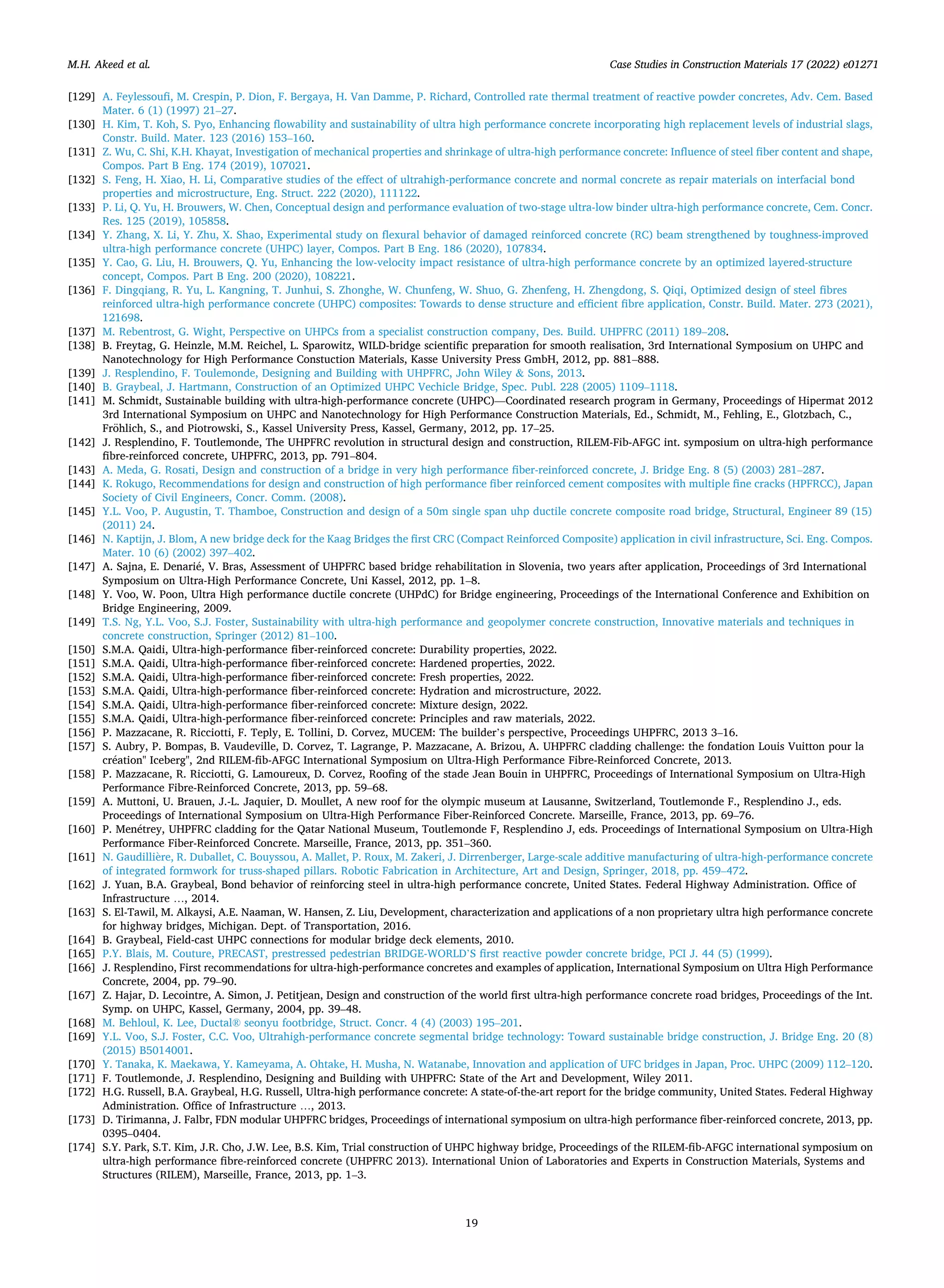 Case Studies in Construction Materials 17 (2022) e01271
19
[129] A. Feylessoufi, M. Crespin, P. Dion, F. Bergaya, H. Van Damme, P. Richard, Controlled rate thermal treatment of reactive powder concretes, Adv. Cem. Based
Mater. 6 (1) (1997) 21–27.
[130] H. Kim, T. Koh, S. Pyo, Enhancing flowability and sustainability of ultra high performance concrete incorporating high replacement levels of industrial slags,
Constr. Build. Mater. 123 (2016) 153–160.
[131] Z. Wu, C. Shi, K.H. Khayat, Investigation of mechanical properties and shrinkage of ultra-high performance concrete: Influence of steel fiber content and shape,
Compos. Part B Eng. 174 (2019), 107021.
[132] S. Feng, H. Xiao, H. Li, Comparative studies of the effect of ultrahigh-performance concrete and normal concrete as repair materials on interfacial bond
properties and microstructure, Eng. Struct. 222 (2020), 111122.
[133] P. Li, Q. Yu, H. Brouwers, W. Chen, Conceptual design and performance evaluation of two-stage ultra-low binder ultra-high performance concrete, Cem. Concr.
Res. 125 (2019), 105858.
[134] Y. Zhang, X. Li, Y. Zhu, X. Shao, Experimental study on flexural behavior of damaged reinforced concrete (RC) beam strengthened by toughness-improved
ultra-high performance concrete (UHPC) layer, Compos. Part B Eng. 186 (2020), 107834.
[135] Y. Cao, G. Liu, H. Brouwers, Q. Yu, Enhancing the low-velocity impact resistance of ultra-high performance concrete by an optimized layered-structure
concept, Compos. Part B Eng. 200 (2020), 108221.
[136] F. Dingqiang, R. Yu, L. Kangning, T. Junhui, S. Zhonghe, W. Chunfeng, W. Shuo, G. Zhenfeng, H. Zhengdong, S. Qiqi, Optimized design of steel fibres
reinforced ultra-high performance concrete (UHPC) composites: Towards to dense structure and efficient fibre application, Constr. Build. Mater. 273 (2021),
121698.
[137] M. Rebentrost, G. Wight, Perspective on UHPCs from a specialist construction company, Des. Build. UHPFRC (2011) 189–208.
[138] B. Freytag, G. Heinzle, M.M. Reichel, L. Sparowitz, WILD-bridge scientific preparation for smooth realisation, 3rd International Symposium on UHPC and
Nanotechnology for High Performance Constuction Materials, Kasse University Press GmbH, 2012, pp. 881–888.
[139] J. Resplendino, F. Toulemonde, Designing and Building with UHPFRC, John Wiley & Sons, 2013.
[140] B. Graybeal, J. Hartmann, Construction of an Optimized UHPC Vechicle Bridge, Spec. Publ. 228 (2005) 1109–1118.
[141] M. Schmidt, Sustainable building with ultra-high-performance concrete (UHPC)—Coordinated research program in Germany, Proceedings of Hipermat 2012
3rd International Symposium on UHPC and Nanotechnology for High Performance Construction Materials, Ed., Schmidt, M., Fehling, E., Glotzbach, C.,
Fröhlich, S., and Piotrowski, S., Kassel University Press, Kassel, Germany, 2012, pp. 17–25.
[142] J. Resplendino, F. Toutlemonde, The UHPFRC revolution in structural design and construction, RILEM-Fib-AFGC int. symposium on ultra-high performance
fibre-reinforced concrete, UHPFRC, 2013, pp. 791–804.
[143] A. Meda, G. Rosati, Design and construction of a bridge in very high performance fiber-reinforced concrete, J. Bridge Eng. 8 (5) (2003) 281–287.
[144] K. Rokugo, Recommendations for design and construction of high performance fiber reinforced cement composites with multiple fine cracks (HPFRCC), Japan
Society of Civil Engineers, Concr. Comm. (2008).
[145] Y.L. Voo, P. Augustin, T. Thamboe, Construction and design of a 50m single span uhp ductile concrete composite road bridge, Structural, Engineer 89 (15)
(2011) 24.
[146] N. Kaptijn, J. Blom, A new bridge deck for the Kaag Bridges the first CRC (Compact Reinforced Composite) application in civil infrastructure, Sci. Eng. Compos.
Mater. 10 (6) (2002) 397–402.
[147] A. Sajna, E. Denarié, V. Bras, Assessment of UHPFRC based bridge rehabilitation in Slovenia, two years after application, Proceedings of 3rd International
Symposium on Ultra-High Performance Concrete, Uni Kassel, 2012, pp. 1–8.
[148] Y. Voo, W. Poon, Ultra High performance ductile concrete (UHPdC) for Bridge engineering, Proceedings of the International Conference and Exhibition on
Bridge Engineering, 2009.
[149] T.S. Ng, Y.L. Voo, S.J. Foster, Sustainability with ultra-high performance and geopolymer concrete construction, Innovative materials and techniques in
concrete construction, Springer (2012) 81–100.
[150] S.M.A. Qaidi, Ultra-high-performance fiber-reinforced concrete: Durability properties, 2022.
[151] S.M.A. Qaidi, Ultra-high-performance fiber-reinforced concrete: Hardened properties, 2022.
[152] S.M.A. Qaidi, Ultra-high-performance fiber-reinforced concrete: Fresh properties, 2022.
[153] S.M.A. Qaidi, Ultra-high-performance fiber-reinforced concrete: Hydration and microstructure, 2022.
[154] S.M.A. Qaidi, Ultra-high-performance fiber-reinforced concrete: Mixture design, 2022.
[155] S.M.A. Qaidi, Ultra-high-performance fiber-reinforced concrete: Principles and raw materials, 2022.
[156] P. Mazzacane, R. Ricciotti, F. Teply, E. Tollini, D. Corvez, MUCEM: The builder’s perspective, Proceedings UHPFRC, 2013 3–16.
[157] S. Aubry, P. Bompas, B. Vaudeville, D. Corvez, T. Lagrange, P. Mazzacane, A. Brizou, A. UHPFRC cladding challenge: the fondation Louis Vuitton pour la
création" Iceberg", 2nd RILEM-fib-AFGC International Symposium on Ultra-High Performance Fibre-Reinforced Concrete, 2013.
[158] P. Mazzacane, R. Ricciotti, G. Lamoureux, D. Corvez, Roofing of the stade Jean Bouin in UHPFRC, Proceedings of International Symposium on Ultra-High
Performance Fibre-Reinforced Concrete, 2013, pp. 59–68.
[159] A. Muttoni, U. Brauen, J.-L. Jaquier, D. Moullet, A new roof for the olympic museum at Lausanne, Switzerland, Toutlemonde F., Resplendino J., eds.
Proceedings of International Symposium on Ultra-High Performance Fiber-Reinforced Concrete. Marseille, France, 2013, pp. 69–76.
[160] P. Menétrey, UHPFRC cladding for the Qatar National Museum, Toutlemonde F, Resplendino J, eds. Proceedings of International Symposium on Ultra-High
Performance Fiber-Reinforced Concrete. Marseille, France, 2013, pp. 351–360.
[161] N. Gaudillière, R. Duballet, C. Bouyssou, A. Mallet, P. Roux, M. Zakeri, J. Dirrenberger, Large-scale additive manufacturing of ultra-high-performance concrete
of integrated formwork for truss-shaped pillars. Robotic Fabrication in Architecture, Art and Design, Springer, 2018, pp. 459–472.
[162] J. Yuan, B.A. Graybeal, Bond behavior of reinforcing steel in ultra-high performance concrete, United States. Federal Highway Administration. Office of
Infrastructure …, 2014.
[163] S. El-Tawil, M. Alkaysi, A.E. Naaman, W. Hansen, Z. Liu, Development, characterization and applications of a non proprietary ultra high performance concrete
for highway bridges, Michigan. Dept. of Transportation, 2016.
[164] B. Graybeal, Field-cast UHPC connections for modular bridge deck elements, 2010.
[165] P.Y. Blais, M. Couture, PRECAST, prestressed pedestrian BRIDGE-WORLD’S first reactive powder concrete bridge, PCI J. 44 (5) (1999).
[166] J. Resplendino, First recommendations for ultra-high-performance concretes and examples of application, International Symposium on Ultra High Performance
Concrete, 2004, pp. 79–90.
[167] Z. Hajar, D. Lecointre, A. Simon, J. Petitjean, Design and construction of the world first ultra-high performance concrete road bridges, Proceedings of the Int.
Symp. on UHPC, Kassel, Germany, 2004, pp. 39–48.
[168] M. Behloul, K. Lee, Ductal® seonyu footbridge, Struct. Concr. 4 (4) (2003) 195–201.
[169] Y.L. Voo, S.J. Foster, C.C. Voo, Ultrahigh-performance concrete segmental bridge technology: Toward sustainable bridge construction, J. Bridge Eng. 20 (8)
(2015) B5014001.
[170] Y. Tanaka, K. Maekawa, Y. Kameyama, A. Ohtake, H. Musha, N. Watanabe, Innovation and application of UFC bridges in Japan, Proc. UHPC (2009) 112–120.
[171] F. Toutlemonde, J. Resplendino, Designing and Building with UHPFRC: State of the Art and Development, Wiley 2011.
[172] H.G. Russell, B.A. Graybeal, H.G. Russell, Ultra-high performance concrete: A state-of-the-art report for the bridge community, United States. Federal Highway
Administration. Office of Infrastructure …, 2013.
[173] D. Tirimanna, J. Falbr, FDN modular UHPFRC bridges, Proceedings of international symposium on ultra-high performance fiber-reinforced concrete, 2013, pp.
0395–0404.
[174] S.Y. Park, S.T. Kim, J.R. Cho, J.W. Lee, B.S. Kim, Trial construction of UHPC highway bridge, Proceedings of the RILEM-fib-AFGC international symposium on
ultra-high performance fibre-reinforced concrete (UHPFRC 2013). International Union of Laboratories and Experts in Construction Materials, Systems and
Structures (RILEM), Marseille, France, 2013, pp. 1–3.
M.H. Akeed et al.
 