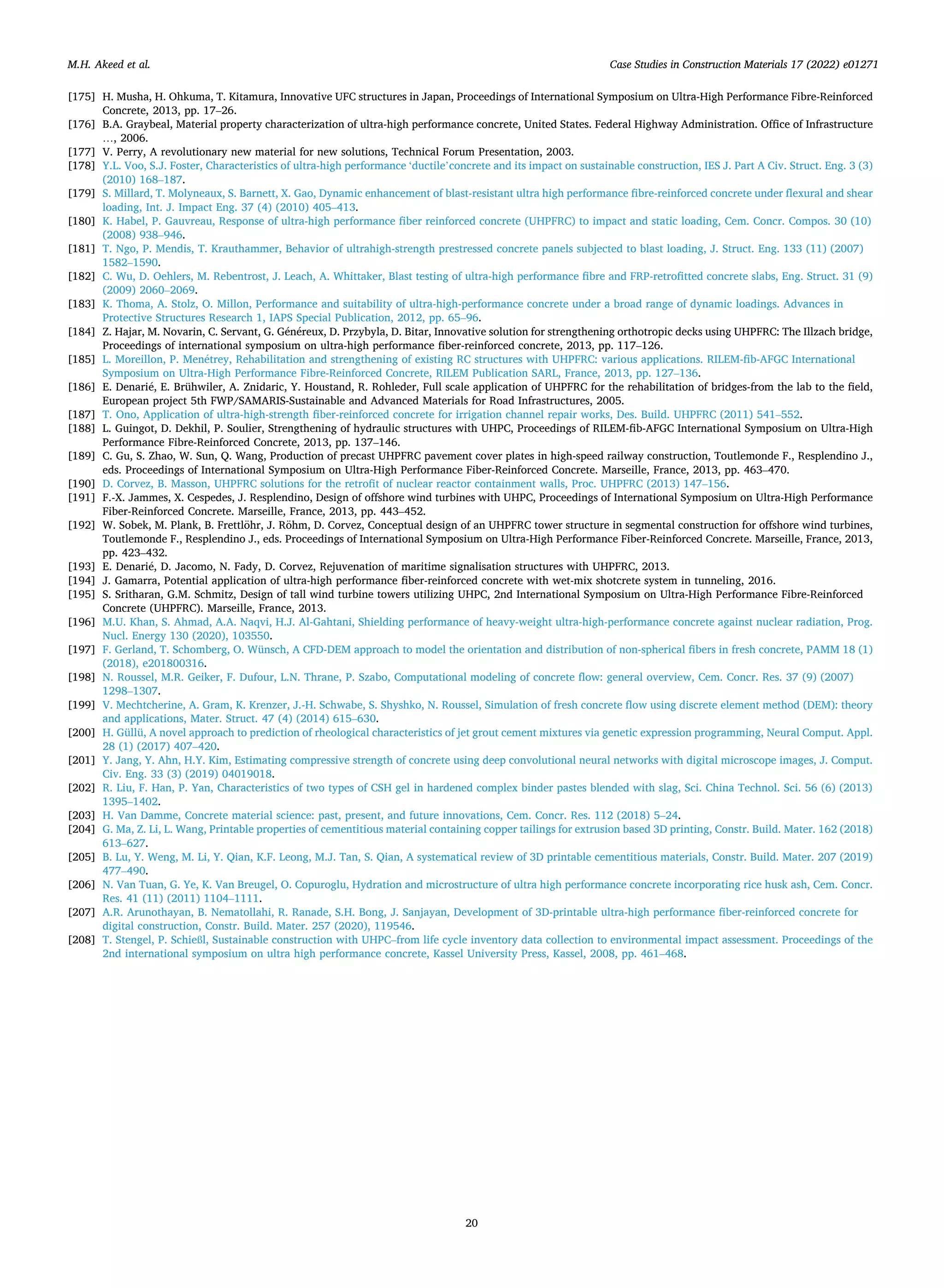 Case Studies in Construction Materials 17 (2022) e01271
20
[175] H. Musha, H. Ohkuma, T. Kitamura, Innovative UFC structures in Japan, Proceedings of International Symposium on Ultra-High Performance Fibre-Reinforced
Concrete, 2013, pp. 17–26.
[176] B.A. Graybeal, Material property characterization of ultra-high performance concrete, United States. Federal Highway Administration. Office of Infrastructure
…, 2006.
[177] V. Perry, A revolutionary new material for new solutions, Technical Forum Presentation, 2003.
[178] Y.L. Voo, S.J. Foster, Characteristics of ultra-high performance ‘ductile’concrete and its impact on sustainable construction, IES J. Part A Civ. Struct. Eng. 3 (3)
(2010) 168–187.
[179] S. Millard, T. Molyneaux, S. Barnett, X. Gao, Dynamic enhancement of blast-resistant ultra high performance fibre-reinforced concrete under flexural and shear
loading, Int. J. Impact Eng. 37 (4) (2010) 405–413.
[180] K. Habel, P. Gauvreau, Response of ultra-high performance fiber reinforced concrete (UHPFRC) to impact and static loading, Cem. Concr. Compos. 30 (10)
(2008) 938–946.
[181] T. Ngo, P. Mendis, T. Krauthammer, Behavior of ultrahigh-strength prestressed concrete panels subjected to blast loading, J. Struct. Eng. 133 (11) (2007)
1582–1590.
[182] C. Wu, D. Oehlers, M. Rebentrost, J. Leach, A. Whittaker, Blast testing of ultra-high performance fibre and FRP-retrofitted concrete slabs, Eng. Struct. 31 (9)
(2009) 2060–2069.
[183] K. Thoma, A. Stolz, O. Millon, Performance and suitability of ultra-high-performance concrete under a broad range of dynamic loadings. Advances in
Protective Structures Research 1, IAPS Special Publication, 2012, pp. 65–96.
[184] Z. Hajar, M. Novarin, C. Servant, G. Généreux, D. Przybyla, D. Bitar, Innovative solution for strengthening orthotropic decks using UHPFRC: The Illzach bridge,
Proceedings of international symposium on ultra-high performance fiber-reinforced concrete, 2013, pp. 117–126.
[185] L. Moreillon, P. Menétrey, Rehabilitation and strengthening of existing RC structures with UHPFRC: various applications. RILEM-fib-AFGC International
Symposium on Ultra-High Performance Fibre-Reinforced Concrete, RILEM Publication SARL, France, 2013, pp. 127–136.
[186] E. Denarié, E. Brühwiler, A. Znidaric, Y. Houstand, R. Rohleder, Full scale application of UHPFRC for the rehabilitation of bridges-from the lab to the field,
European project 5th FWP/SAMARIS-Sustainable and Advanced Materials for Road Infrastructures, 2005.
[187] T. Ono, Application of ultra-high-strength fiber-reinforced concrete for irrigation channel repair works, Des. Build. UHPFRC (2011) 541–552.
[188] L. Guingot, D. Dekhil, P. Soulier, Strengthening of hydraulic structures with UHPC, Proceedings of RILEM-fib-AFGC International Symposium on Ultra-High
Performance Fibre-Reinforced Concrete, 2013, pp. 137–146.
[189] C. Gu, S. Zhao, W. Sun, Q. Wang, Production of precast UHPFRC pavement cover plates in high-speed railway construction, Toutlemonde F., Resplendino J.,
eds. Proceedings of International Symposium on Ultra-High Performance Fiber-Reinforced Concrete. Marseille, France, 2013, pp. 463–470.
[190] D. Corvez, B. Masson, UHPFRC solutions for the retrofit of nuclear reactor containment walls, Proc. UHPFRC (2013) 147–156.
[191] F.-X. Jammes, X. Cespedes, J. Resplendino, Design of offshore wind turbines with UHPC, Proceedings of International Symposium on Ultra-High Performance
Fiber-Reinforced Concrete. Marseille, France, 2013, pp. 443–452.
[192] W. Sobek, M. Plank, B. Frettlöhr, J. Röhm, D. Corvez, Conceptual design of an UHPFRC tower structure in segmental construction for offshore wind turbines,
Toutlemonde F., Resplendino J., eds. Proceedings of International Symposium on Ultra-High Performance Fiber-Reinforced Concrete. Marseille, France, 2013,
pp. 423–432.
[193] E. Denarié, D. Jacomo, N. Fady, D. Corvez, Rejuvenation of maritime signalisation structures with UHPFRC, 2013.
[194] J. Gamarra, Potential application of ultra-high performance fiber-reinforced concrete with wet-mix shotcrete system in tunneling, 2016.
[195] S. Sritharan, G.M. Schmitz, Design of tall wind turbine towers utilizing UHPC, 2nd International Symposium on Ultra-High Performance Fibre-Reinforced
Concrete (UHPFRC). Marseille, France, 2013.
[196] M.U. Khan, S. Ahmad, A.A. Naqvi, H.J. Al-Gahtani, Shielding performance of heavy-weight ultra-high-performance concrete against nuclear radiation, Prog.
Nucl. Energy 130 (2020), 103550.
[197] F. Gerland, T. Schomberg, O. Wünsch, A CFD-DEM approach to model the orientation and distribution of non-spherical fibers in fresh concrete, PAMM 18 (1)
(2018), e201800316.
[198] N. Roussel, M.R. Geiker, F. Dufour, L.N. Thrane, P. Szabo, Computational modeling of concrete flow: general overview, Cem. Concr. Res. 37 (9) (2007)
1298–1307.
[199] V. Mechtcherine, A. Gram, K. Krenzer, J.-H. Schwabe, S. Shyshko, N. Roussel, Simulation of fresh concrete flow using discrete element method (DEM): theory
and applications, Mater. Struct. 47 (4) (2014) 615–630.
[200] H. Güllü, A novel approach to prediction of rheological characteristics of jet grout cement mixtures via genetic expression programming, Neural Comput. Appl.
28 (1) (2017) 407–420.
[201] Y. Jang, Y. Ahn, H.Y. Kim, Estimating compressive strength of concrete using deep convolutional neural networks with digital microscope images, J. Comput.
Civ. Eng. 33 (3) (2019) 04019018.
[202] R. Liu, F. Han, P. Yan, Characteristics of two types of CSH gel in hardened complex binder pastes blended with slag, Sci. China Technol. Sci. 56 (6) (2013)
1395–1402.
[203] H. Van Damme, Concrete material science: past, present, and future innovations, Cem. Concr. Res. 112 (2018) 5–24.
[204] G. Ma, Z. Li, L. Wang, Printable properties of cementitious material containing copper tailings for extrusion based 3D printing, Constr. Build. Mater. 162 (2018)
613–627.
[205] B. Lu, Y. Weng, M. Li, Y. Qian, K.F. Leong, M.J. Tan, S. Qian, A systematical review of 3D printable cementitious materials, Constr. Build. Mater. 207 (2019)
477–490.
[206] N. Van Tuan, G. Ye, K. Van Breugel, O. Copuroglu, Hydration and microstructure of ultra high performance concrete incorporating rice husk ash, Cem. Concr.
Res. 41 (11) (2011) 1104–1111.
[207] A.R. Arunothayan, B. Nematollahi, R. Ranade, S.H. Bong, J. Sanjayan, Development of 3D-printable ultra-high performance fiber-reinforced concrete for
digital construction, Constr. Build. Mater. 257 (2020), 119546.
[208] T. Stengel, P. Schießl, Sustainable construction with UHPC–from life cycle inventory data collection to environmental impact assessment. Proceedings of the
2nd international symposium on ultra high performance concrete, Kassel University Press, Kassel, 2008, pp. 461–468.
M.H. Akeed et al.
 