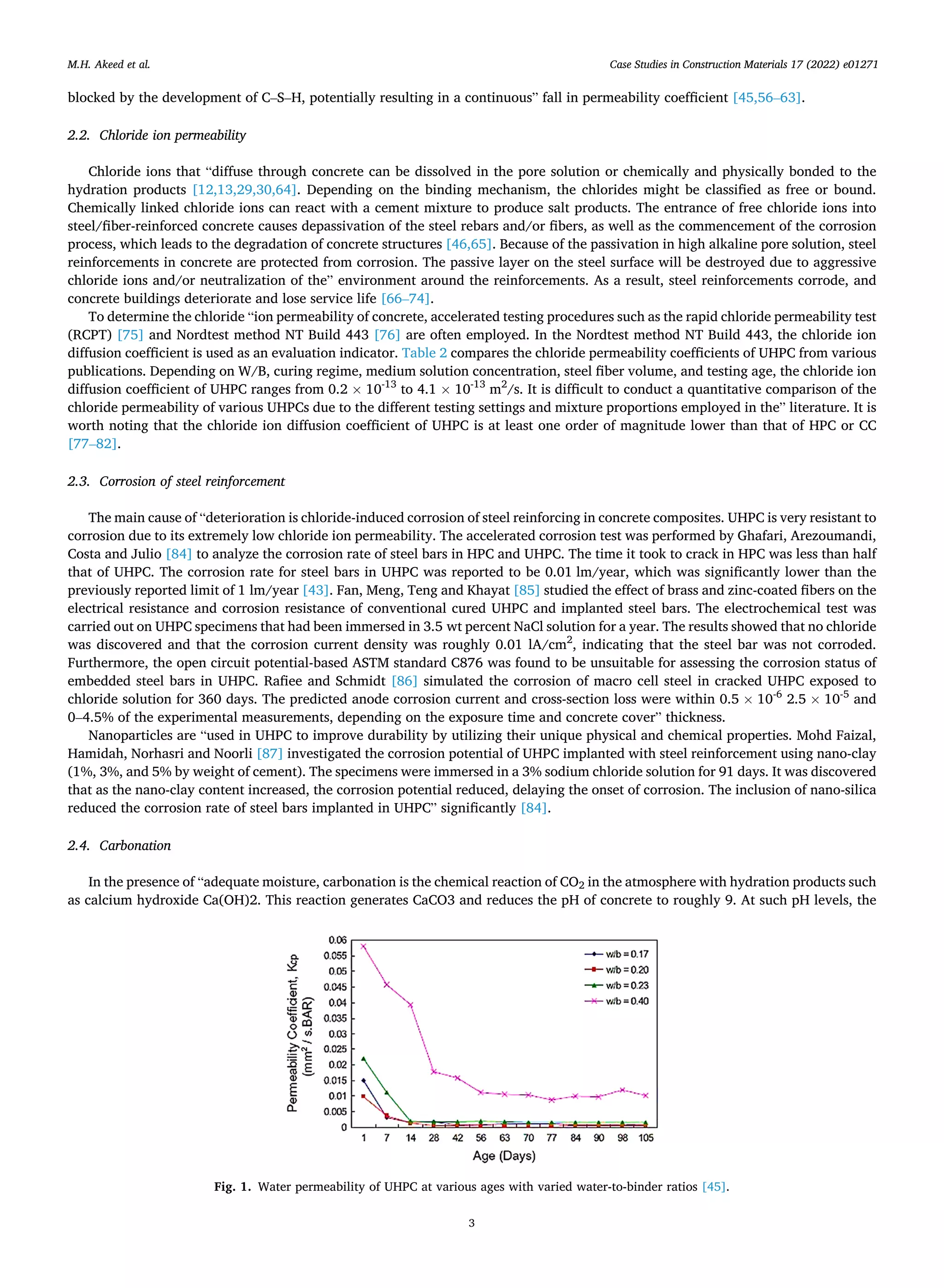 Case Studies in Construction Materials 17 (2022) e01271
3
blocked by the development of C–S–H, potentially resulting in a continuous” fall in permeability coefficient [45,56–63].
2.2. Chloride ion permeability
Chloride ions that “diffuse through concrete can be dissolved in the pore solution or chemically and physically bonded to the
hydration products [12,13,29,30,64]. Depending on the binding mechanism, the chlorides might be classified as free or bound.
Chemically linked chloride ions can react with a cement mixture to produce salt products. The entrance of free chloride ions into
steel/fiber-reinforced concrete causes depassivation of the steel rebars and/or fibers, as well as the commencement of the corrosion
process, which leads to the degradation of concrete structures [46,65]. Because of the passivation in high alkaline pore solution, steel
reinforcements in concrete are protected from corrosion. The passive layer on the steel surface will be destroyed due to aggressive
chloride ions and/or neutralization of the” environment around the reinforcements. As a result, steel reinforcements corrode, and
concrete buildings deteriorate and lose service life [66–74].
To determine the chloride “ion permeability of concrete, accelerated testing procedures such as the rapid chloride permeability test
(RCPT) [75] and Nordtest method NT Build 443 [76] are often employed. In the Nordtest method NT Build 443, the chloride ion
diffusion coefficient is used as an evaluation indicator. Table 2 compares the chloride permeability coefficients of UHPC from various
publications. Depending on W/B, curing regime, medium solution concentration, steel fiber volume, and testing age, the chloride ion
diffusion coefficient of UHPC ranges from 0.2 × 10-13
to 4.1 × 10-13
m2
/s. It is difficult to conduct a quantitative comparison of the
chloride permeability of various UHPCs due to the different testing settings and mixture proportions employed in the” literature. It is
worth noting that the chloride ion diffusion coefficient of UHPC is at least one order of magnitude lower than that of HPC or CC
[77–82].
2.3. Corrosion of steel reinforcement
The main cause of “deterioration is chloride-induced corrosion of steel reinforcing in concrete composites. UHPC is very resistant to
corrosion due to its extremely low chloride ion permeability. The accelerated corrosion test was performed by Ghafari, Arezoumandi,
Costa and Julio [84] to analyze the corrosion rate of steel bars in HPC and UHPC. The time it took to crack in HPC was less than half
that of UHPC. The corrosion rate for steel bars in UHPC was reported to be 0.01 lm/year, which was significantly lower than the
previously reported limit of 1 lm/year [43]. Fan, Meng, Teng and Khayat [85] studied the effect of brass and zinc-coated fibers on the
electrical resistance and corrosion resistance of conventional cured UHPC and implanted steel bars. The electrochemical test was
carried out on UHPC specimens that had been immersed in 3.5 wt percent NaCl solution for a year. The results showed that no chloride
was discovered and that the corrosion current density was roughly 0.01 lA/cm2
, indicating that the steel bar was not corroded.
Furthermore, the open circuit potential-based ASTM standard C876 was found to be unsuitable for assessing the corrosion status of
embedded steel bars in UHPC. Rafiee and Schmidt [86] simulated the corrosion of macro cell steel in cracked UHPC exposed to
chloride solution for 360 days. The predicted anode corrosion current and cross-section loss were within 0.5 × 10-6
2.5 × 10-5
and
0–4.5% of the experimental measurements, depending on the exposure time and concrete cover” thickness.
Nanoparticles are “used in UHPC to improve durability by utilizing their unique physical and chemical properties. Mohd Faizal,
Hamidah, Norhasri and Noorli [87] investigated the corrosion potential of UHPC implanted with steel reinforcement using nano-clay
(1%, 3%, and 5% by weight of cement). The specimens were immersed in a 3% sodium chloride solution for 91 days. It was discovered
that as the nano-clay content increased, the corrosion potential reduced, delaying the onset of corrosion. The inclusion of nano-silica
reduced the corrosion rate of steel bars implanted in UHPC” significantly [84].
2.4. Carbonation
In the presence of “adequate moisture, carbonation is the chemical reaction of CO2 in the atmosphere with hydration products such
as calcium hydroxide Ca(OH)2. This reaction generates CaCO3 and reduces the pH of concrete to roughly 9. At such pH levels, the
Fig. 1. Water permeability of UHPC at various ages with varied water-to-binder ratios [45].
M.H. Akeed et al.
 