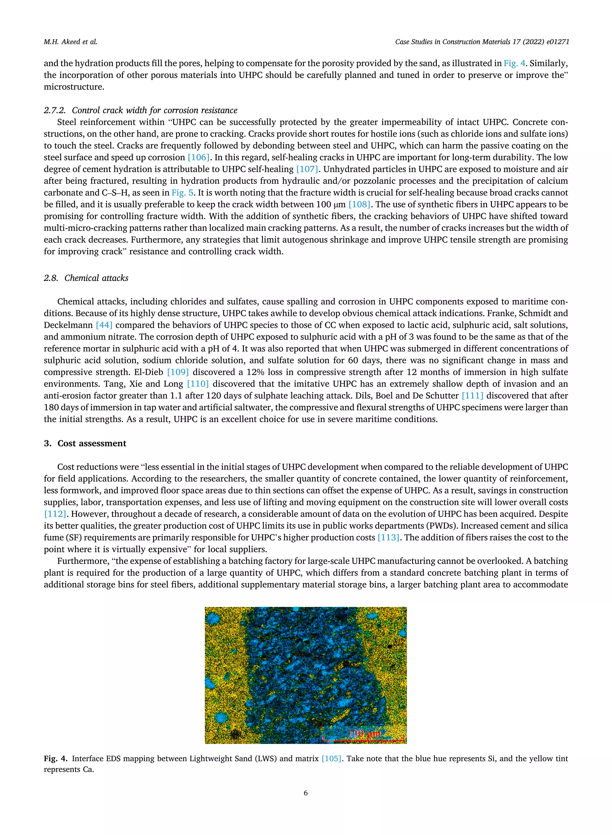 Case Studies in Construction Materials 17 (2022) e01271
6
and the hydration products fill the pores, helping to compensate for the porosity provided by the sand, as illustrated in Fig. 4. Similarly,
the incorporation of other porous materials into UHPC should be carefully planned and tuned in order to preserve or improve the”
microstructure.
2.7.2. Control crack width for corrosion resistance
Steel reinforcement within “UHPC can be successfully protected by the greater impermeability of intact UHPC. Concrete con­
structions, on the other hand, are prone to cracking. Cracks provide short routes for hostile ions (such as chloride ions and sulfate ions)
to touch the steel. Cracks are frequently followed by debonding between steel and UHPC, which can harm the passive coating on the
steel surface and speed up corrosion [106]. In this regard, self-healing cracks in UHPC are important for long-term durability. The low
degree of cement hydration is attributable to UHPC self-healing [107]. Unhydrated particles in UHPC are exposed to moisture and air
after being fractured, resulting in hydration products from hydraulic and/or pozzolanic processes and the precipitation of calcium
carbonate and C–S–H, as seen in Fig. 5. It is worth noting that the fracture width is crucial for self-healing because broad cracks cannot
be filled, and it is usually preferable to keep the crack width between 100 µm [108]. The use of synthetic fibers in UHPC appears to be
promising for controlling fracture width. With the addition of synthetic fibers, the cracking behaviors of UHPC have shifted toward
multi-micro-cracking patterns rather than localized main cracking patterns. As a result, the number of cracks increases but the width of
each crack decreases. Furthermore, any strategies that limit autogenous shrinkage and improve UHPC tensile strength are promising
for improving crack” resistance and controlling crack width.
2.8. Chemical attacks
Chemical attacks, including chlorides and sulfates, cause spalling and corrosion in UHPC components exposed to maritime con­
ditions. Because of its highly dense structure, UHPC takes awhile to develop obvious chemical attack indications. Franke, Schmidt and
Deckelmann [44] compared the behaviors of UHPC species to those of CC when exposed to lactic acid, sulphuric acid, salt solutions,
and ammonium nitrate. The corrosion depth of UHPC exposed to sulphuric acid with a pH of 3 was found to be the same as that of the
reference mortar in sulphuric acid with a pH of 4. It was also reported that when UHPC was submerged in different concentrations of
sulphuric acid solution, sodium chloride solution, and sulfate solution for 60 days, there was no significant change in mass and
compressive strength. El-Dieb [109] discovered a 12% loss in compressive strength after 12 months of immersion in high sulfate
environments. Tang, Xie and Long [110] discovered that the imitative UHPC has an extremely shallow depth of invasion and an
anti-erosion factor greater than 1.1 after 120 days of sulphate leaching attack. Dils, Boel and De Schutter [111] discovered that after
180 days of immersion in tap water and artificial saltwater, the compressive and flexural strengths of UHPC specimens were larger than
the initial strengths. As a result, UHPC is an excellent choice for use in severe maritime conditions.
3. Cost assessment
Cost reductions were “less essential in the initial stages of UHPC development when compared to the reliable development of UHPC
for field applications. According to the researchers, the smaller quantity of concrete contained, the lower quantity of reinforcement,
less formwork, and improved floor space areas due to thin sections can offset the expense of UHPC. As a result, savings in construction
supplies, labor, transportation expenses, and less use of lifting and moving equipment on the construction site will lower overall costs
[112]. However, throughout a decade of research, a considerable amount of data on the evolution of UHPC has been acquired. Despite
its better qualities, the greater production cost of UHPC limits its use in public works departments (PWDs). Increased cement and silica
fume (SF) requirements are primarily responsible for UHPC’s higher production costs [113]. The addition of fibers raises the cost to the
point where it is virtually expensive” for local suppliers.
Furthermore, “the expense of establishing a batching factory for large-scale UHPC manufacturing cannot be overlooked. A batching
plant is required for the production of a large quantity of UHPC, which differs from a standard concrete batching plant in terms of
additional storage bins for steel fibers, additional supplementary material storage bins, a larger batching plant area to accommodate
Fig. 4. Interface EDS mapping between Lightweight Sand (LWS) and matrix [105]. Take note that the blue hue represents Si, and the yellow tint
represents Ca.
M.H. Akeed et al.
 