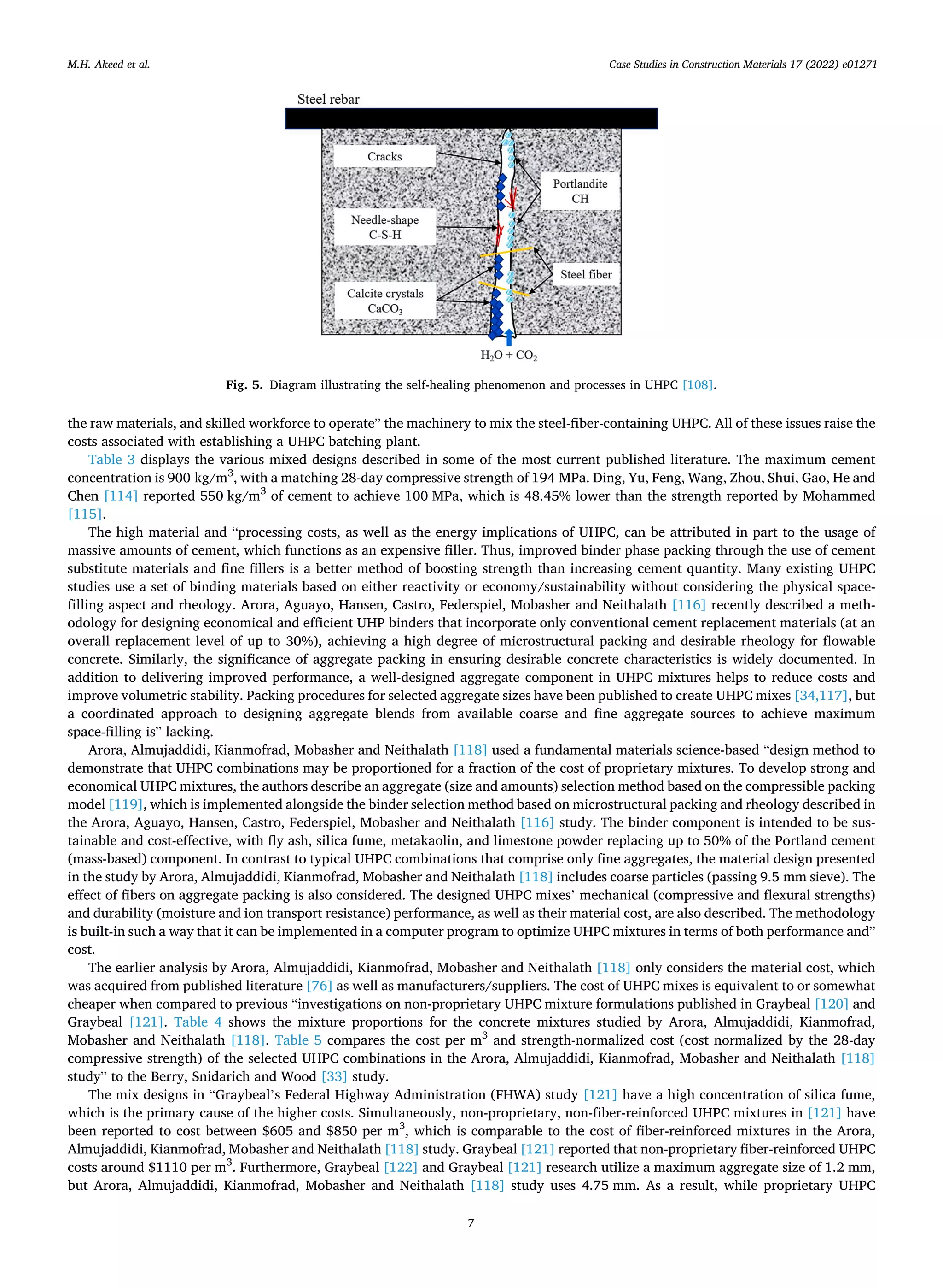 Case Studies in Construction Materials 17 (2022) e01271
7
the raw materials, and skilled workforce to operate” the machinery to mix the steel-fiber-containing UHPC. All of these issues raise the
costs associated with establishing a UHPC batching plant.
Table 3 displays the various mixed designs described in some of the most current published literature. The maximum cement
concentration is 900 kg/m3
, with a matching 28-day compressive strength of 194 MPa. Ding, Yu, Feng, Wang, Zhou, Shui, Gao, He and
Chen [114] reported 550 kg/m3
of cement to achieve 100 MPa, which is 48.45% lower than the strength reported by Mohammed
[115].
The high material and “processing costs, as well as the energy implications of UHPC, can be attributed in part to the usage of
massive amounts of cement, which functions as an expensive filler. Thus, improved binder phase packing through the use of cement
substitute materials and fine fillers is a better method of boosting strength than increasing cement quantity. Many existing UHPC
studies use a set of binding materials based on either reactivity or economy/sustainability without considering the physical space-
filling aspect and rheology. Arora, Aguayo, Hansen, Castro, Federspiel, Mobasher and Neithalath [116] recently described a meth­
odology for designing economical and efficient UHP binders that incorporate only conventional cement replacement materials (at an
overall replacement level of up to 30%), achieving a high degree of microstructural packing and desirable rheology for flowable
concrete. Similarly, the significance of aggregate packing in ensuring desirable concrete characteristics is widely documented. In
addition to delivering improved performance, a well-designed aggregate component in UHPC mixtures helps to reduce costs and
improve volumetric stability. Packing procedures for selected aggregate sizes have been published to create UHPC mixes [34,117], but
a coordinated approach to designing aggregate blends from available coarse and fine aggregate sources to achieve maximum
space-filling is” lacking.
Arora, Almujaddidi, Kianmofrad, Mobasher and Neithalath [118] used a fundamental materials science-based “design method to
demonstrate that UHPC combinations may be proportioned for a fraction of the cost of proprietary mixtures. To develop strong and
economical UHPC mixtures, the authors describe an aggregate (size and amounts) selection method based on the compressible packing
model [119], which is implemented alongside the binder selection method based on microstructural packing and rheology described in
the Arora, Aguayo, Hansen, Castro, Federspiel, Mobasher and Neithalath [116] study. The binder component is intended to be sus­
tainable and cost-effective, with fly ash, silica fume, metakaolin, and limestone powder replacing up to 50% of the Portland cement
(mass-based) component. In contrast to typical UHPC combinations that comprise only fine aggregates, the material design presented
in the study by Arora, Almujaddidi, Kianmofrad, Mobasher and Neithalath [118] includes coarse particles (passing 9.5 mm sieve). The
effect of fibers on aggregate packing is also considered. The designed UHPC mixes’ mechanical (compressive and flexural strengths)
and durability (moisture and ion transport resistance) performance, as well as their material cost, are also described. The methodology
is built-in such a way that it can be implemented in a computer program to optimize UHPC mixtures in terms of both performance and”
cost.
The earlier analysis by Arora, Almujaddidi, Kianmofrad, Mobasher and Neithalath [118] only considers the material cost, which
was acquired from published literature [76] as well as manufacturers/suppliers. The cost of UHPC mixes is equivalent to or somewhat
cheaper when compared to previous “investigations on non-proprietary UHPC mixture formulations published in Graybeal [120] and
Graybeal [121]. Table 4 shows the mixture proportions for the concrete mixtures studied by Arora, Almujaddidi, Kianmofrad,
Mobasher and Neithalath [118]. Table 5 compares the cost per m3
and strength-normalized cost (cost normalized by the 28-day
compressive strength) of the selected UHPC combinations in the Arora, Almujaddidi, Kianmofrad, Mobasher and Neithalath [118]
study” to the Berry, Snidarich and Wood [33] study.
The mix designs in “Graybeal’s Federal Highway Administration (FHWA) study [121] have a high concentration of silica fume,
which is the primary cause of the higher costs. Simultaneously, non-proprietary, non-fiber-reinforced UHPC mixtures in [121] have
been reported to cost between $605 and $850 per m3
, which is comparable to the cost of fiber-reinforced mixtures in the Arora,
Almujaddidi, Kianmofrad, Mobasher and Neithalath [118] study. Graybeal [121] reported that non-proprietary fiber-reinforced UHPC
costs around $1110 per m3
. Furthermore, Graybeal [122] and Graybeal [121] research utilize a maximum aggregate size of 1.2 mm,
but Arora, Almujaddidi, Kianmofrad, Mobasher and Neithalath [118] study uses 4.75 mm. As a result, while proprietary UHPC
Fig. 5. Diagram illustrating the self-healing phenomenon and processes in UHPC [108].
M.H. Akeed et al.
 