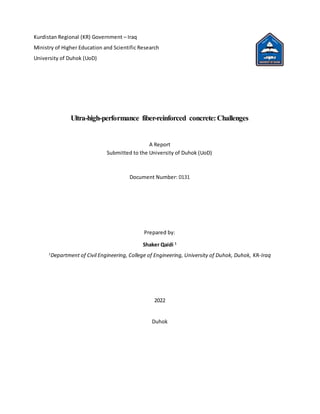 Kurdistan Regional (KR) Government – Iraq
Ministry of Higher Education and Scientific Research
University of Duhok (UoD)
Ultra-high-performance fiber-reinforced concrete:Challenges
A Report
Submitted to the University of Duhok (UoD)
Document Number: 0131
Prepared by:
Shaker Qaidi 1
1
Department of Civil Engineering, College of Engineering, University of Duhok, Duhok, KR-Iraq
2022
Duhok
 