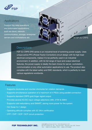 sales@fsp-group.com.tw / www.fsp-group.com
NO.22,Jianguo E. Rd., Taoyuan Dist., Taoyuan City 330, Taiwan
TEL：+886-3-375-9888 / FAX：+886-3-375-6966
FSP TECHNOLOGY INC.
Descriptions
FSP 2U CRPS ERS series is an industrial level of switching power supply. Uses
unique active PFC (Power Factor Correction) circuit design with its high-load
electrical components, makes it to be perfectly used in an industrial
environment. In addition, with its full range of input and output electrical
features, the power supply is ideally the best choice for server, workstation,
communication or any other automation applications to use. The product also
complies with the latest safety and EMC standards, which is perfectly to meet
various regulations worldwide.
Features
•Supports clockwise and counter-clockwise fan rotation demands
•Supports simultaneous operation of a maximum of 4 PSUs using parallel connection
•Supports standard CRPS gold ﬁnger signal output
•Provides several AC/DC input voltage selections (48V, 270V & 336V)
•Supports cold redundancy and SMART, saving more power for the system
•Hot Swap N+1 design
•Operating altitude complies with 3C 5Km certiﬁcation
•OTP / OVP / OCP / SCP circuit protection
Applications
Support big data operations
and automated applications,
such as cloud, network
communication, storage, enterprise
servers and workstations etc. ▲ FSP 2U CRPS
 