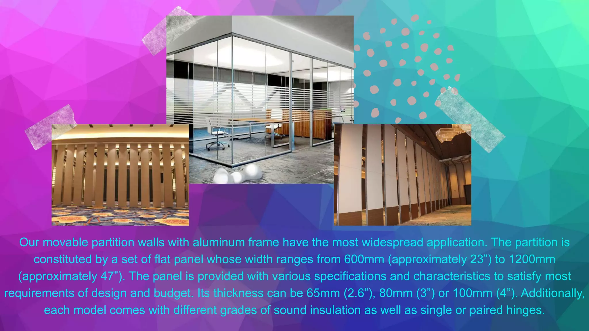 Our movable partition walls with aluminum frame have the most widespread application. The partition is
constituted by a set of flat panel whose width ranges from 600mm (approximately 23”) to 1200mm
(approximately 47”). The panel is provided with various specifications and characteristics to satisfy most
requirements of design and budget. Its thickness can be 65mm (2.6”), 80mm (3”) or 100mm (4”). Additionally,
each model comes with different grades of sound insulation as well as single or paired hinges.
 
