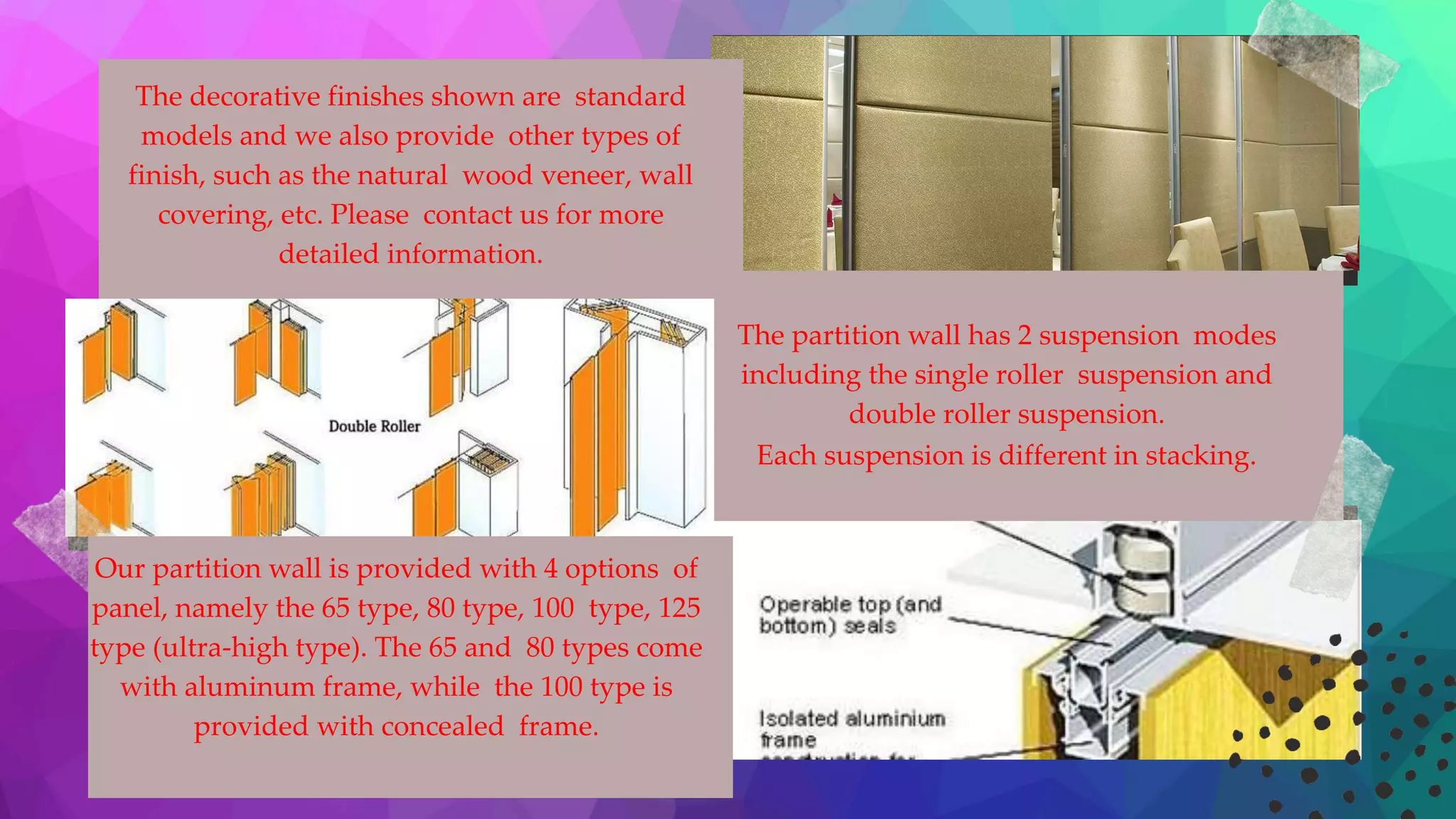 The decorative finishes shown are standard
models and we also provide other types of
finish, such as the natural wood veneer, wall
covering, etc. Please contact us for more
detailed information.
The partition wall has 2 suspension modes
including the single roller suspension and
double roller suspension.
Each suspension is different in stacking.
Our partition wall is provided with 4 options of
panel, namely the 65 type, 80 type, 100 type, 125
type (ultra-high type). The 65 and 80 types come
with aluminum frame, while the 100 type is
provided with concealed frame.
 