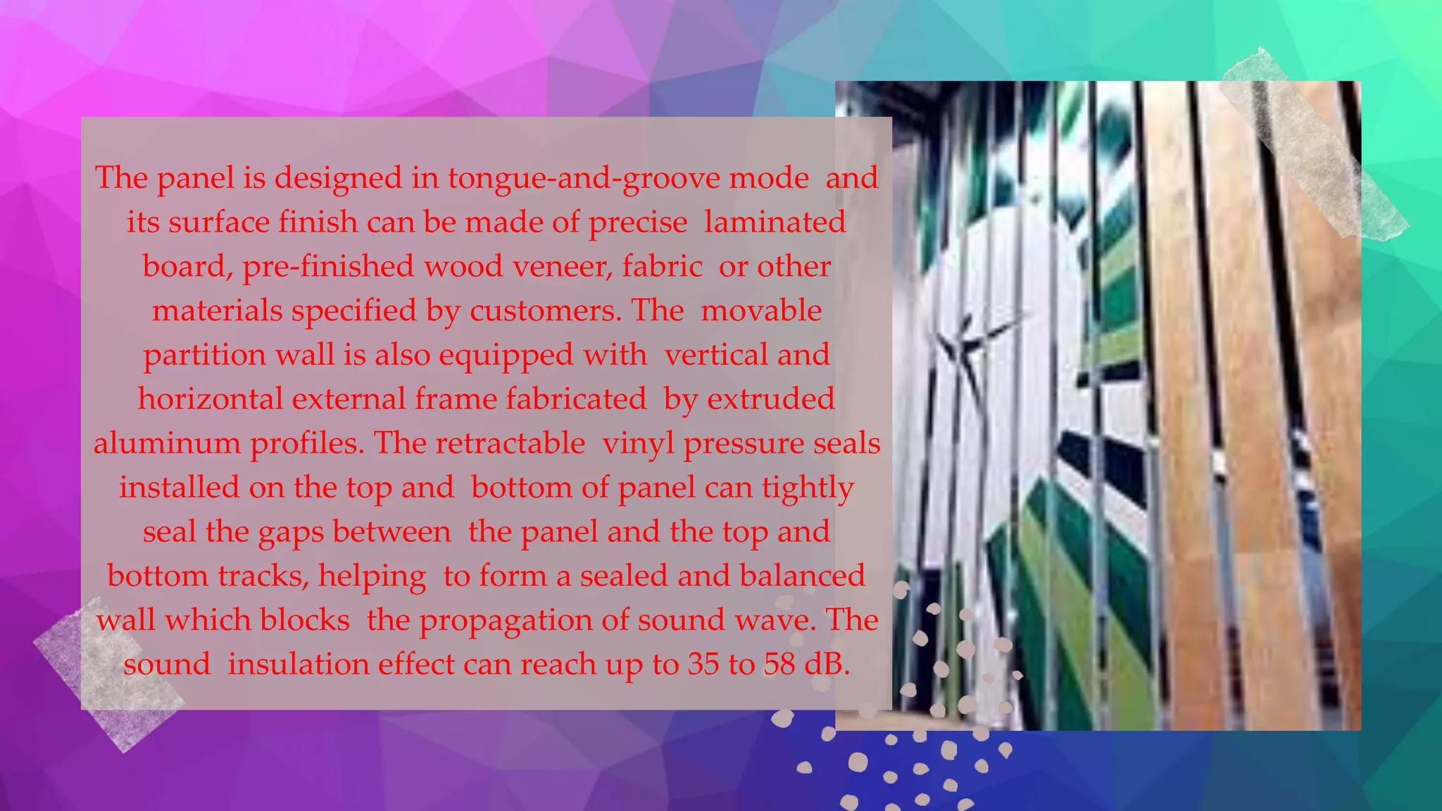 The panel is designed in tongue-and-groove mode and
its surface finish can be made of precise laminated
board, pre-finished wood veneer, fabric or other
materials specified by customers. The movable
partition wall is also equipped with vertical and
horizontal external frame fabricated by extruded
aluminum profiles. The retractable vinyl pressure seals
installed on the top and bottom of panel can tightly
seal the gaps between the panel and the top and
bottom tracks, helping to form a sealed and balanced
wall which blocks the propagation of sound wave. The
sound insulation effect can reach up to 35 to 58 dB.
 