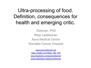 Ultra-processing of food.
Definition, consequences for
health and emerging critic.
Dietician, PhD
Reijo Laatikainen
Aava Medical Centre
Docrates Cancer Hospital
www.pronutritionist.net
https://twitter.com/Reijo_RD_FIN
www.facebook.com/pronutritionist
www.slideshare.net/pronutritionist
 