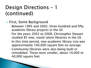  First, Some Background
◦ Between 1995 and 2002, three hundred and fifty
academic library projects in the US
◦ For the years 2003 to 2008, Christopher Stewart
studied 85 new, stand-alone libraries in the US
◦ In this time period, new academic library size was
approximately 100,000 square feet on average
◦ Community libraries were also being built or
remodeled. These were smaller, about 10,000 to
40,000 square feet
 