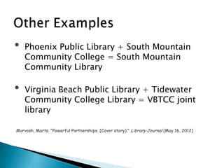 • Phoenix Public Library + South Mountain
Community College = South Mountain
Community Library
• Virginia Beach Public Library + Tidewater
Community College Library = VBTCC joint
library
Murvosh, Marta. "Powerful Partnerships. (Cover story)." Library Journal (May 16, 2012)
 