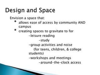 Envision a space that:
• allows ease of access by community AND
campus
• creating spaces to gravitate to for
-leisure reading
-study
-group activities and noise
(for teens, children, & college
students)
-workshops and meetings
-around-the-clock access
 