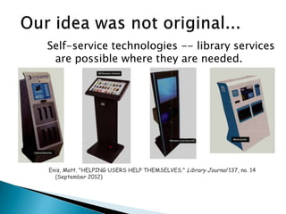 Self-service technologies -- library services
are possible where they are needed.
Enis, Matt. "HELPING USERS HELP THEMSELVES." Library Journal 137, no. 14
(September 2012)
 