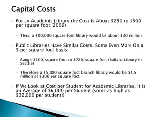 Capital Costs
 For an Academic Library the Cost Is About $250 to $300
per square foot (2006)
◦ Thus, a 100,000 square foot library would be about $30 million
• Public Libraries Have Similar Costs, Some Even More On a
$ per square foot basis
◦ Range $200/square foot to $726/square foot (Ballard Library in
Seattle)
◦ Therefore a 15,000 square foot branch library would be $4.5
million at $300 per square foot
• If We Look at Cost per Student for Academic Libraries, it is
an Average of $6,000 per Student (some as high as
$32,000 per student!)
 
