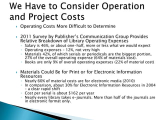 Operating Costs More Difficult to Determine
 2011 Survey by Publisher‟s Communication Group Provides
Relative Breakdown of Library Operating Expenses
◦ Salary is 46%, or about one-half, more or less what we would expect
◦ Operating expenses – 12%, not very high
◦ Materials 42%, of which serials or periodicals are the biggest portion,
27% of the overall operating expense (64% of materials cost).
◦ Books are only 9% of overall operating expenses (22% of material cost)
 Materials Could Be for Print or for Electronic Information
Resources
◦ Nearly 60% of material costs are for electronic media (2010)
◦ In comparison, about 30% for Electronic Information Resources in 2004
– a clear rapid shift
◦ Cost per serial is about $162 per year
◦ Nearly every library takes e-journals. More than half of the journals are
in electronic format only.
 