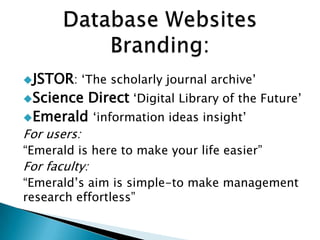JSTOR: „The scholarly journal archive‟
Science Direct „Digital Library of the Future‟
Emerald „information ideas insight‟
For users:
“Emerald is here to make your life easier”
For faculty:
“Emerald‟s aim is simple-to make management
research effortless”
 