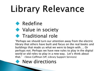  Redefine
 Value in society
 Traditional role
“Perhaps we should turn our attention away from the electric
library that others have built and focus on the real books and
buildings that made us what we were to begin with…. Or
perhaps not. Perhaps we have new rules to play in the digital
world or old roles to play in a new way. Let‟s think about
that.” ~Steve Coffman (VP, Library Support Services)
 New directions
 