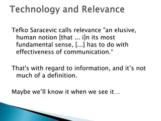 Tefko Saracevic calls relevance "an elusive,
human notion [that ... i]n its most
fundamental sense, [...] has to do with
effectiveness of communication.“
That's with regard to information, and it‟s not
much of a definition.
Maybe we‟ll know it when we see it…
 