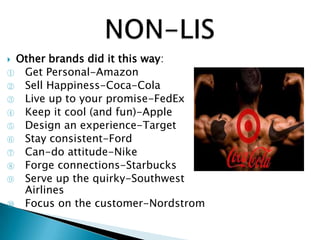  Other brands did it this way:
① Get Personal-Amazon
② Sell Happiness-Coca-Cola
③ Live up to your promise-FedEx
④ Keep it cool (and fun)-Apple
⑤ Design an experience-Target
⑥ Stay consistent-Ford
⑦ Can-do attitude-Nike
⑧ Forge connections-Starbucks
⑨ Serve up the quirky-Southwest
Airlines
⑩ Focus on the customer-Nordstrom
 