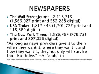 The Wall Street Journal-2,118,315
(1,566,027 print and 552,288 digital)
 USA Today-1,817,446 (1,701,777 print and
115,669 digital)
 The New York Times-1,586,757 (779,731
print and 807,026 digital)
“As long as news providers give it to them
when they want it, where they want it and
how they want it, they not only will survive
but also thrive.” ~Al Neuharth
http://www.livingstondaily.com/article/20120925/OPINION01/209250318/Al-Neuharth-Newspapers-can-stay-relevant
 