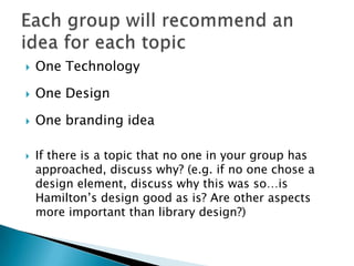  One Technology
 One Design
 One branding idea
 If there is a topic that no one in your group has
approached, discuss why? (e.g. if no one chose a
design element, discuss why this was so…is
Hamilton‟s design good as is? Are other aspects
more important than library design?)
 
