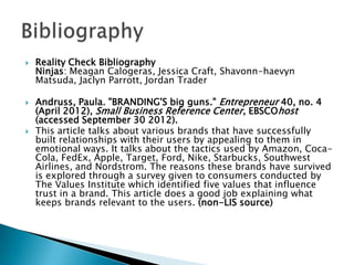  Reality Check Bibliography
Ninjas: Meagan Calogeras, Jessica Craft, Shavonn-haevyn
Matsuda, Jaclyn Parrott, Jordan Trader
 Andruss, Paula. "BRANDING'S big guns." Entrepreneur 40, no. 4
(April 2012), Small Business Reference Center, EBSCOhost
(accessed September 30 2012).
 This article talks about various brands that have successfully
built relationships with their users by appealing to them in
emotional ways. It talks about the tactics used by Amazon, Coca-
Cola, FedEx, Apple, Target, Ford, Nike, Starbucks, Southwest
Airlines, and Nordstrom. The reasons these brands have survived
is explored through a survey given to consumers conducted by
The Values Institute which identified five values that influence
trust in a brand. This article does a good job explaining what
keeps brands relevant to the users. (non-LIS source)
 