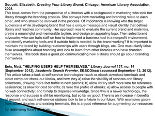 Doucett, Elisabeth. Creating Your Library Brand. Chicago: American Library Association,
2008.
This book comes from the perspective of a librarian with a background in marketing who took her
library through the branding process. She conveys how marketing and branding relate to each
other, and who should be involved in the process. Of importance is knowing who the target
audience is while developing brand that has a unique message and visual identity that defines
library and reaches community. Her approach was to evaluate the current brand and materials,
create a meaningful and memorable tagline, and design an appealing logo. Then select brand
advocates who can train staff on how to implement a business tool in a nonprofit environment,
and identify marketing tools and if outside help is needed. Is the brand working? It is important to
maintain the brand by building relationships with users through blogs, etc. One must clarify false
false assumptions about branding and look to learn from other libraries who have branded
themselves. This book does a good job communicating how a library should go about branding
themselves.
Enis, Matt. "HELPING USERS HELP THEMSELVES." Library Journal 137, no. 14
(September 2012), Academic Search Premier, EBSCOhost (accessed September 13, 2012).
This article takes a look at self-service technologies--such as ebook download terminals and
tablet computer check-out kiosks, and how they a) raise the visibility of services and library
collections, drawing more foot traffic to new patrons; b) allow library staff more time for reference
assistance; c) allow for cost benefits; d) raise the profile of ebooks; e) allow access to people with
no web connectivity; and f) help to dispense knowledge. Since this is a newer technology, the
response and success is still be monitoring, but so far so good. There is an increase in benefits
all around, and such self-service stations look to be a fixture in our future. With examples galore
from actual libraries and existing terminals, this is a good reference for augmenting our resources
for relativizing library services..
 