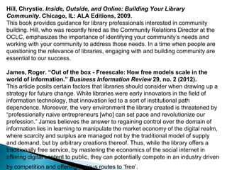 Hill, Chrystie. Inside, Outside, and Online: Building Your Library
Community. Chicago, IL: ALA Editions, 2009.
This book provides guidance for library professionals interested in community
building. Hill, who was recently hired as the Community Relations Director at the
OCLC, emphasizes the importance of identifying your community‟s needs and
working with your community to address those needs. In a time when people are
questioning the relevance of libraries, engaging with and building community are
essential to our success.
James, Roger. “Out of the box - Freescale: How free models scale in the
world of information.” Business Information Review 29, no. 2 (2012).
This article posits certain factors that libraries should consider when drawing up a
strategy for future change. While libraries were early innovators in the field of
information technology, that innovation led to a sort of institutional path
dependence. Moreover, the very environment the library created is threatened by
“professionally naive entrepreneurs [who] can set pace and revolutionize our
profession.” James believes the answer to regaining control over the domain of
information lies in learning to manipulate the market economy of the digital realm,
where scarcity and surplus are managed not by the traditional model of supply
and demand, but by arbitrary creations thereof. Thus, while the library offers a
traditionally free service, by mastering the economics of the social internet in
offering digital content to public, they can potentially compete in an industry driven
by competition and offering various routes to „free‟.
 
