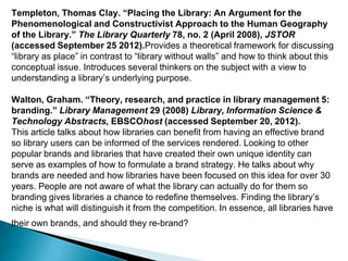 Templeton, Thomas Clay. “Placing the Library: An Argument for the
Phenomenological and Constructivist Approach to the Human Geography
of the Library.” The Library Quarterly 78, no. 2 (April 2008), JSTOR
(accessed September 25 2012).Provides a theoretical framework for discussing
“library as place” in contrast to “library without walls” and how to think about this
conceptual issue. Introduces several thinkers on the subject with a view to
understanding a library‟s underlying purpose.
Walton, Graham. “Theory, research, and practice in library management 5:
branding.” Library Management 29 (2008) Library, Information Science &
Technology Abstracts, EBSCOhost (accessed September 20, 2012).
This article talks about how libraries can benefit from having an effective brand
so library users can be informed of the services rendered. Looking to other
popular brands and libraries that have created their own unique identity can
serve as examples of how to formulate a brand strategy. He talks about why
brands are needed and how libraries have been focused on this idea for over 30
years. People are not aware of what the library can actually do for them so
branding gives libraries a chance to redefine themselves. Finding the library‟s
niche is what will distinguish it from the competition. In essence, all libraries have
their own brands, and should they re-brand?
 