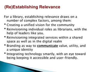 For a library, establishing relevance draws on a
number of complex factors, among them:
• Creating a unified vision for the community
• Reinvisioning individual roles as librarians, with the
help of leaders like you.
• Reinvisioning integrated services within a shared
space as well as in the digital realm
• Branding as way to communicate value, utility, and
a unique identity
• Integrating technology smartly, with an eye toward
being keeping it accessible and user-friendly.
(Re)Establishing Relevance
 