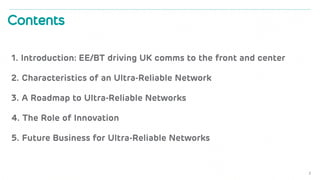 1. Introduction: EE/BT driving UK comms to the front and center
2. Characteristics of an Ultra-Reliable Network
3. A Roadmap to Ultra-Reliable Networks
4. The Role of Innovation
5. Future Business for Ultra-Reliable Networks
2
Contents
 