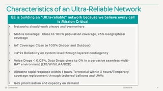 02/06/2016EE Confidential 4
Characteristics of an Ultra-Reliable Network
EE is building an “Ultra-reliable” network because we believe every call
is Mission Critical
• Networks should work always and everywhere
• Mobile Coverage: Close to 100% population coverage, 95% Geographical
coverage
• IoT Coverage: Close to 100% (Indoor and Outdoor)
• >4*9s Reliability on system level through layered contingency
• Voice Drops < 0.05%, Data Drops close to 0% in a pervasive seamless multi-
RAT environment (LTE/Wifi/LAA/D2D)
• Airborne rapid response within 1 hour/ Terrestrial within 3 hours/Temporary
coverage replacement through tethered balloons and UAVs
• QoS prioritisation and capacity on demand
 